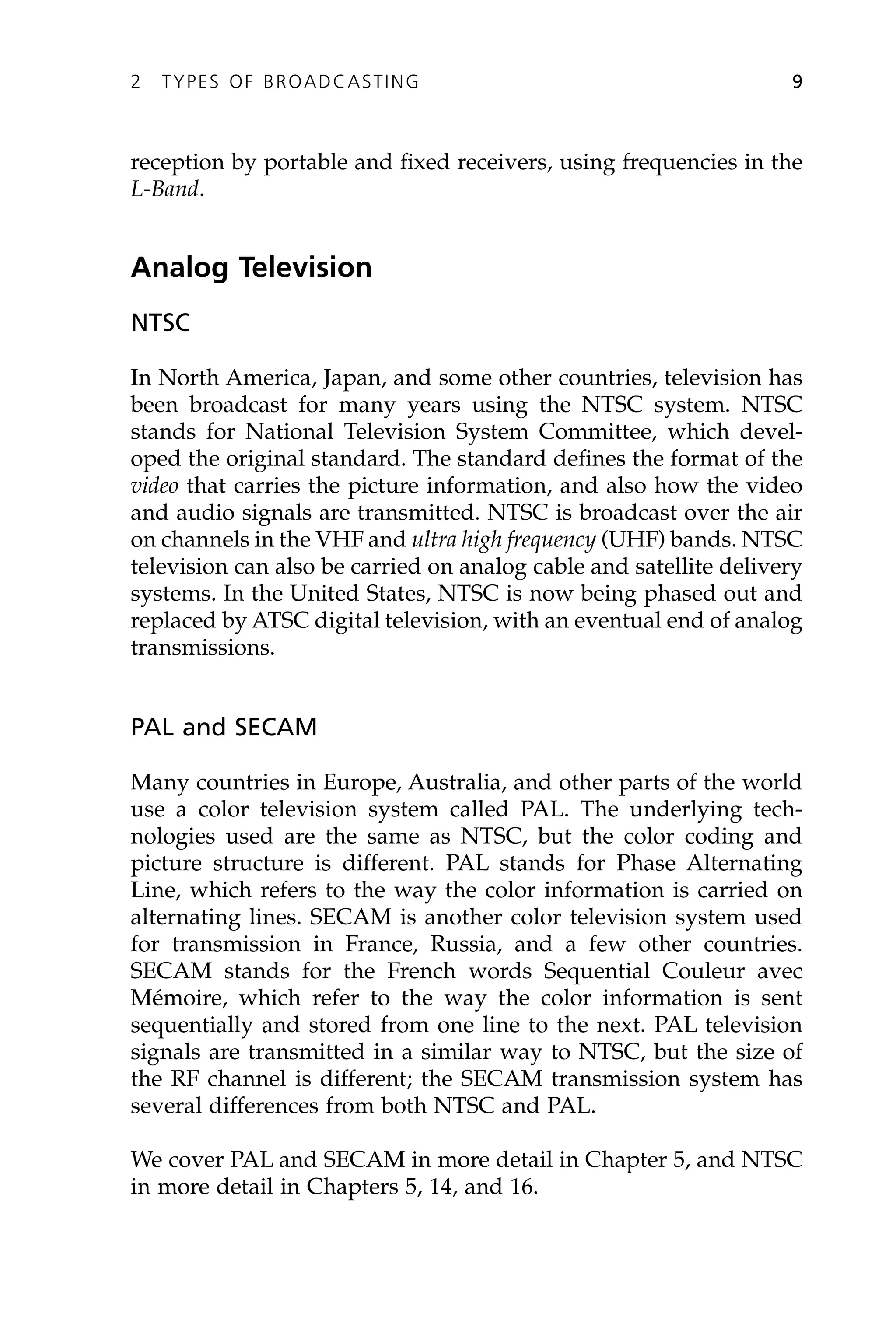 reception by portable and fixed receivers, using frequencies in the
L-Band.
Analog Television
NTSC
In North America, Japan, and some other countries, television has
been broadcast for many years using the NTSC system. NTSC
stands for National Television System Committee, which devel-
oped the original standard. The standard defines the format of the
video that carries the picture information, and also how the video
and audio signals are transmitted. NTSC is broadcast over the air
on channels in the VHF and ultra high frequency (UHF) bands. NTSC
television can also be carried on analog cable and satellite delivery
systems. In the United States, NTSC is now being phased out and
replaced by ATSC digital television, with an eventual end of analog
transmissions.
PAL and SECAM
Many countries in Europe, Australia, and other parts of the world
use a color television system called PAL. The underlying tech-
nologies used are the same as NTSC, but the color coding and
picture structure is different. PAL stands for Phase Alternating
Line, which refers to the way the color information is carried on
alternating lines. SECAM is another color television system used
for transmission in France, Russia, and a few other countries.
SECAM stands for the French words Sequential Couleur avec
Mémoire, which refer to the way the color information is sent
sequentially and stored from one line to the next. PAL television
signals are transmitted in a similar way to NTSC, but the size of
the RF channel is different; the SECAM transmission system has
several differences from both NTSC and PAL.
We cover PAL and SECAM in more detail in Chapter 5, and NTSC
in more detail in Chapters 5, 14, and 16.
2 TYPES OF BROADCASTING 9
 