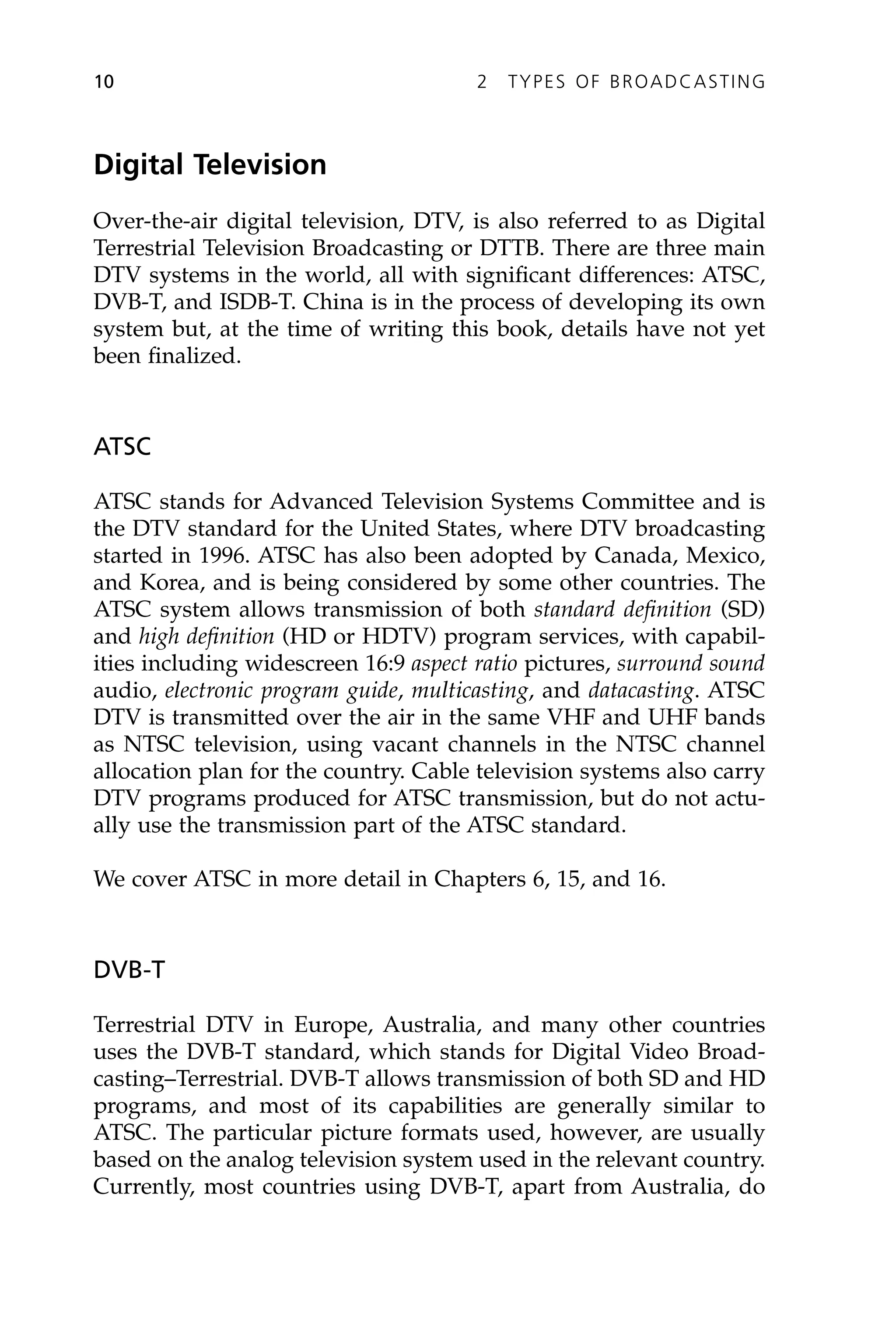 Digital Television
Over-the-air digital television, DTV, is also referred to as Digital
Terrestrial Television Broadcasting or DTTB. There are three main
DTV systems in the world, all with significant differences: ATSC,
DVB-T, and ISDB-T. China is in the process of developing its own
system but, at the time of writing this book, details have not yet
been finalized.
ATSC
ATSC stands for Advanced Television Systems Committee and is
the DTV standard for the United States, where DTV broadcasting
started in 1996. ATSC has also been adopted by Canada, Mexico,
and Korea, and is being considered by some other countries. The
ATSC system allows transmission of both standard definition (SD)
and high definition (HD or HDTV) program services, with capabil-
ities including widescreen 16:9 aspect ratio pictures, surround sound
audio, electronic program guide, multicasting, and datacasting. ATSC
DTV is transmitted over the air in the same VHF and UHF bands
as NTSC television, using vacant channels in the NTSC channel
allocation plan for the country. Cable television systems also carry
DTV programs produced for ATSC transmission, but do not actu-
ally use the transmission part of the ATSC standard.
We cover ATSC in more detail in Chapters 6, 15, and 16.
DVB-T
Terrestrial DTV in Europe, Australia, and many other countries
uses the DVB-T standard, which stands for Digital Video Broad-
casting–Terrestrial. DVB-T allows transmission of both SD and HD
programs, and most of its capabilities are generally similar to
ATSC. The particular picture formats used, however, are usually
based on the analog television system used in the relevant country.
Currently, most countries using DVB-T, apart from Australia, do
10 2 TYPES OF BROADCASTING
 