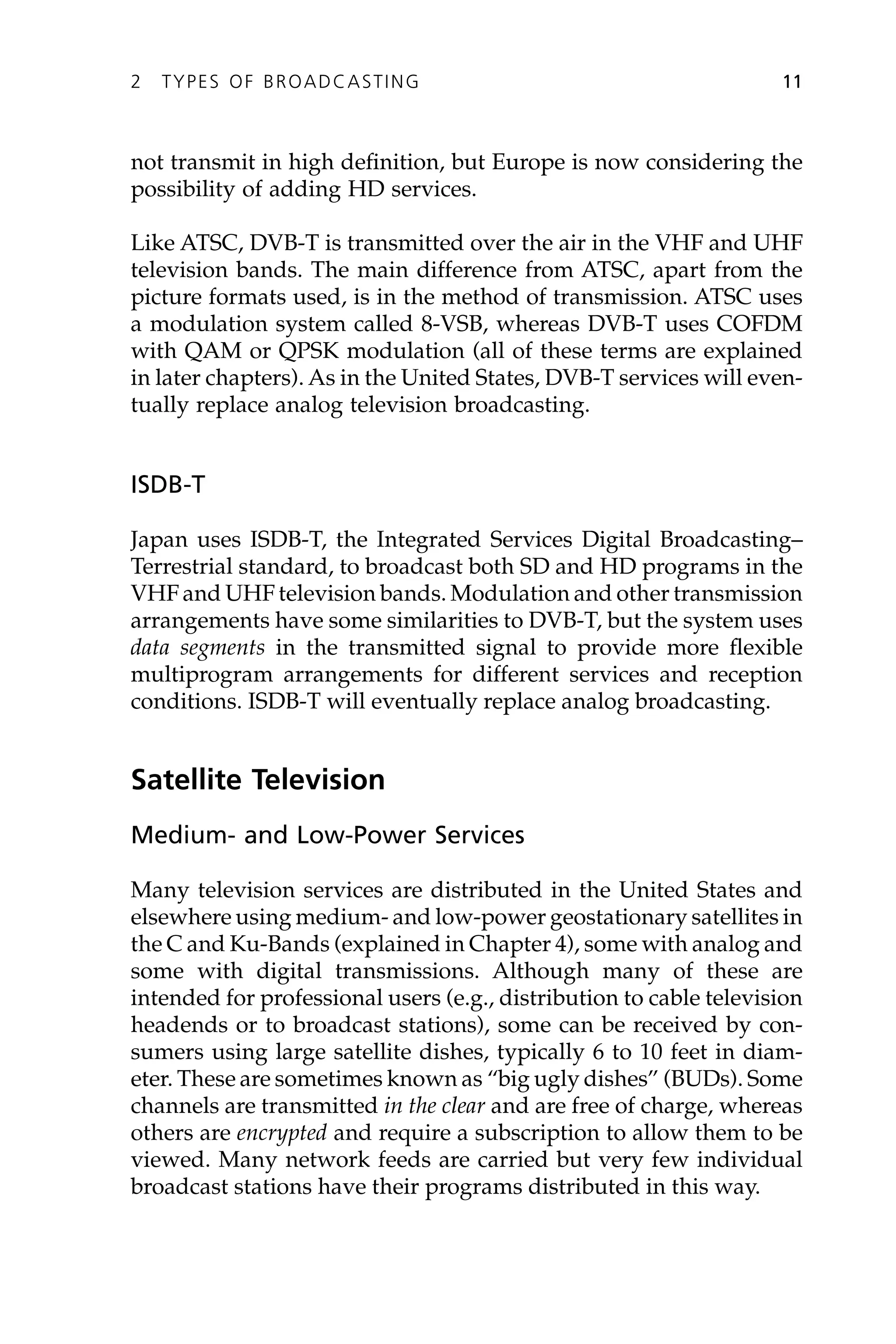 not transmit in high definition, but Europe is now considering the
possibility of adding HD services.
Like ATSC, DVB-T is transmitted over the air in the VHF and UHF
television bands. The main difference from ATSC, apart from the
picture formats used, is in the method of transmission. ATSC uses
a modulation system called 8-VSB, whereas DVB-T uses COFDM
with QAM or QPSK modulation (all of these terms are explained
in later chapters). As in the United States, DVB-T services will even-
tually replace analog television broadcasting.
ISDB-T
Japan uses ISDB-T, the Integrated Services Digital Broadcasting–
Terrestrial standard, to broadcast both SD and HD programs in the
VHF and UHF television bands. Modulation and other transmission
arrangements have some similarities to DVB-T, but the system uses
data segments in the transmitted signal to provide more flexible
multiprogram arrangements for different services and reception
conditions. ISDB-T will eventually replace analog broadcasting.
Satellite Television
Medium- and Low-Power Services
Many television services are distributed in the United States and
elsewhere using medium- and low-power geostationary satellites in
the C and Ku-Bands (explained in Chapter 4), some with analog and
some with digital transmissions. Although many of these are
intended for professional users (e.g., distribution to cable television
headends or to broadcast stations), some can be received by con-
sumers using large satellite dishes, typically 6 to 10 feet in diam-
eter. These are sometimes known as “big ugly dishes” (BUDs). Some
channels are transmitted in the clear and are free of charge, whereas
others are encrypted and require a subscription to allow them to be
viewed. Many network feeds are carried but very few individual
broadcast stations have their programs distributed in this way.
2 TYPES OF BROADCASTING 11
 