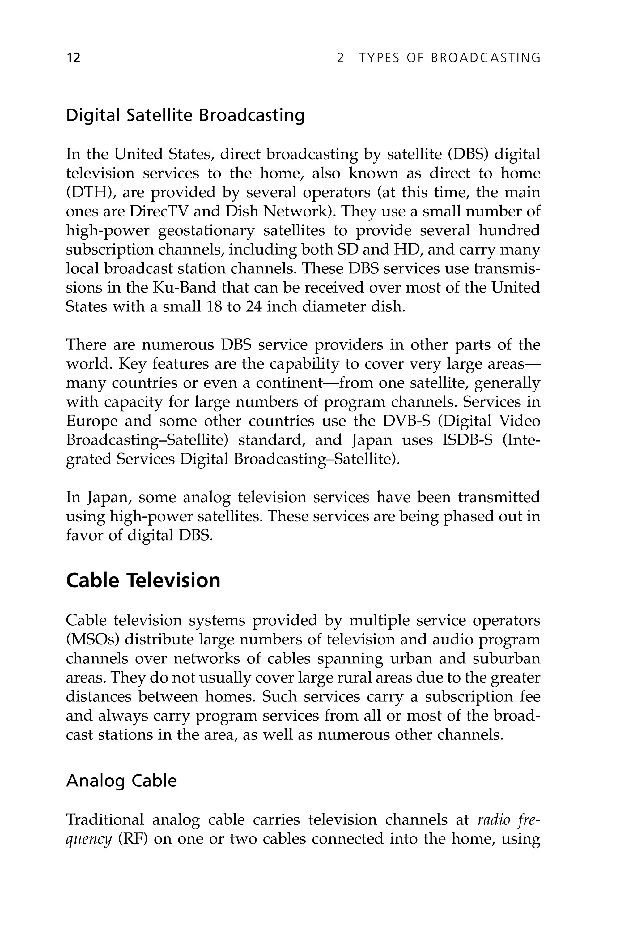 Digital Satellite Broadcasting
In the United States, direct broadcasting by satellite (DBS) digital
television services to the home, also known as direct to home
(DTH), are provided by several operators (at this time, the main
ones are DirecTV and Dish Network). They use a small number of
high-power geostationary satellites to provide several hundred
subscription channels, including both SD and HD, and carry many
local broadcast station channels. These DBS services use transmis-
sions in the Ku-Band that can be received over most of the United
States with a small 18 to 24 inch diameter dish.
There are numerous DBS service providers in other parts of the
world. Key features are the capability to cover very large areas—
many countries or even a continent—from one satellite, generally
with capacity for large numbers of program channels. Services in
Europe and some other countries use the DVB-S (Digital Video
Broadcasting–Satellite) standard, and Japan uses ISDB-S (Inte-
grated Services Digital Broadcasting–Satellite).
In Japan, some analog television services have been transmitted
using high-power satellites. These services are being phased out in
favor of digital DBS.
Cable Television
Cable television systems provided by multiple service operators
(MSOs) distribute large numbers of television and audio program
channels over networks of cables spanning urban and suburban
areas. They do not usually cover large rural areas due to the greater
distances between homes. Such services carry a subscription fee
and always carry program services from all or most of the broad-
cast stations in the area, as well as numerous other channels.
Analog Cable
Traditional analog cable carries television channels at radio fre-
quency (RF) on one or two cables connected into the home, using
12 2 TYPES OF BROADCASTING
 