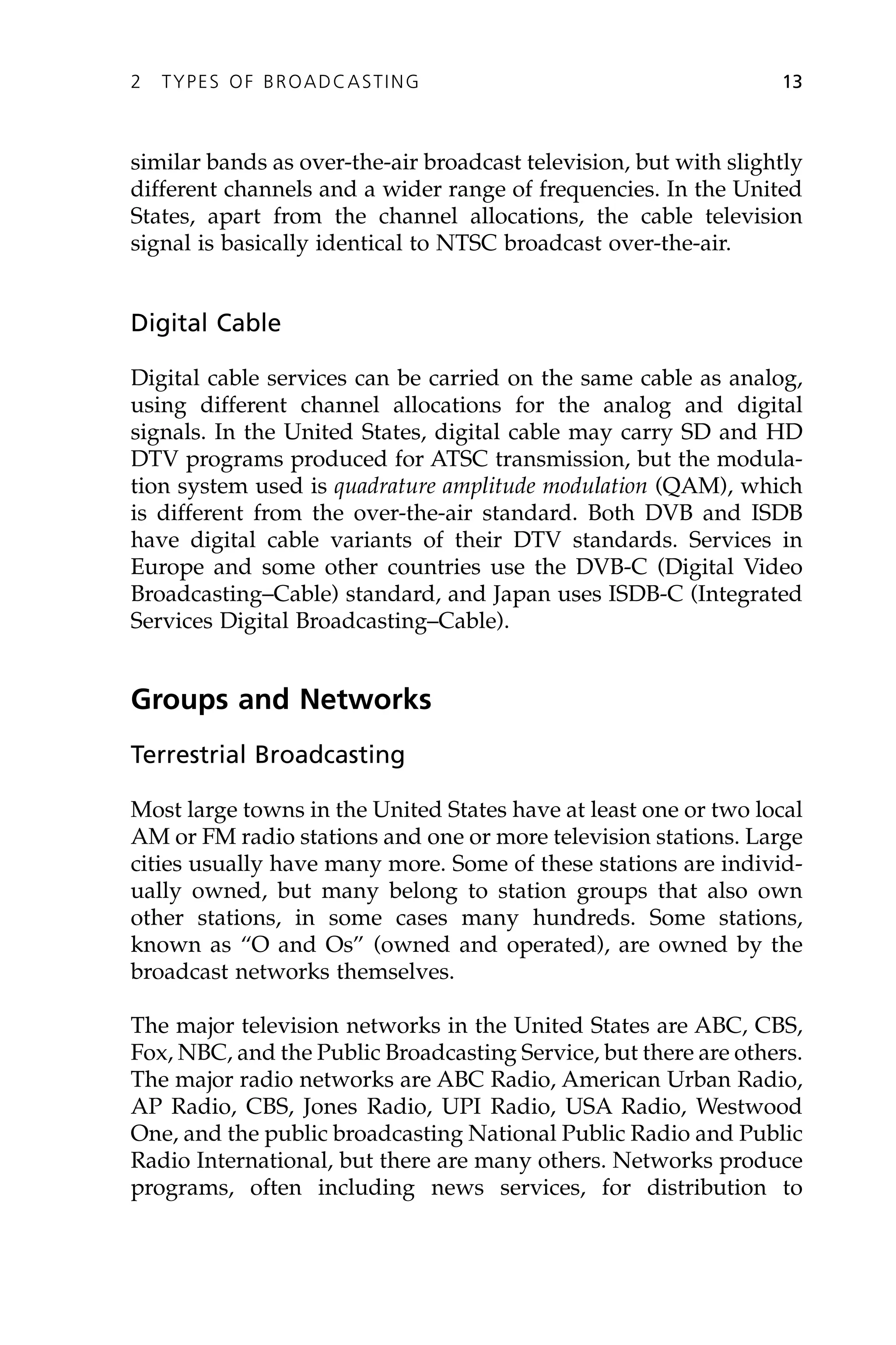 similar bands as over-the-air broadcast television, but with slightly
different channels and a wider range of frequencies. In the United
States, apart from the channel allocations, the cable television
signal is basically identical to NTSC broadcast over-the-air.
Digital Cable
Digital cable services can be carried on the same cable as analog,
using different channel allocations for the analog and digital
signals. In the United States, digital cable may carry SD and HD
DTV programs produced for ATSC transmission, but the modula-
tion system used is quadrature amplitude modulation (QAM), which
is different from the over-the-air standard. Both DVB and ISDB
have digital cable variants of their DTV standards. Services in
Europe and some other countries use the DVB-C (Digital Video
Broadcasting–Cable) standard, and Japan uses ISDB-C (Integrated
Services Digital Broadcasting–Cable).
Groups and Networks
Terrestrial Broadcasting
Most large towns in the United States have at least one or two local
AM or FM radio stations and one or more television stations. Large
cities usually have many more. Some of these stations are individ-
ually owned, but many belong to station groups that also own
other stations, in some cases many hundreds. Some stations,
known as “O and Os” (owned and operated), are owned by the
broadcast networks themselves.
The major television networks in the United States are ABC, CBS,
Fox, NBC, and the Public Broadcasting Service, but there are others.
The major radio networks are ABC Radio, American Urban Radio,
AP Radio, CBS, Jones Radio, UPI Radio, USA Radio, Westwood
One, and the public broadcasting National Public Radio and Public
Radio International, but there are many others. Networks produce
programs, often including news services, for distribution to
2 TYPES OF BROADCASTING 13
 
