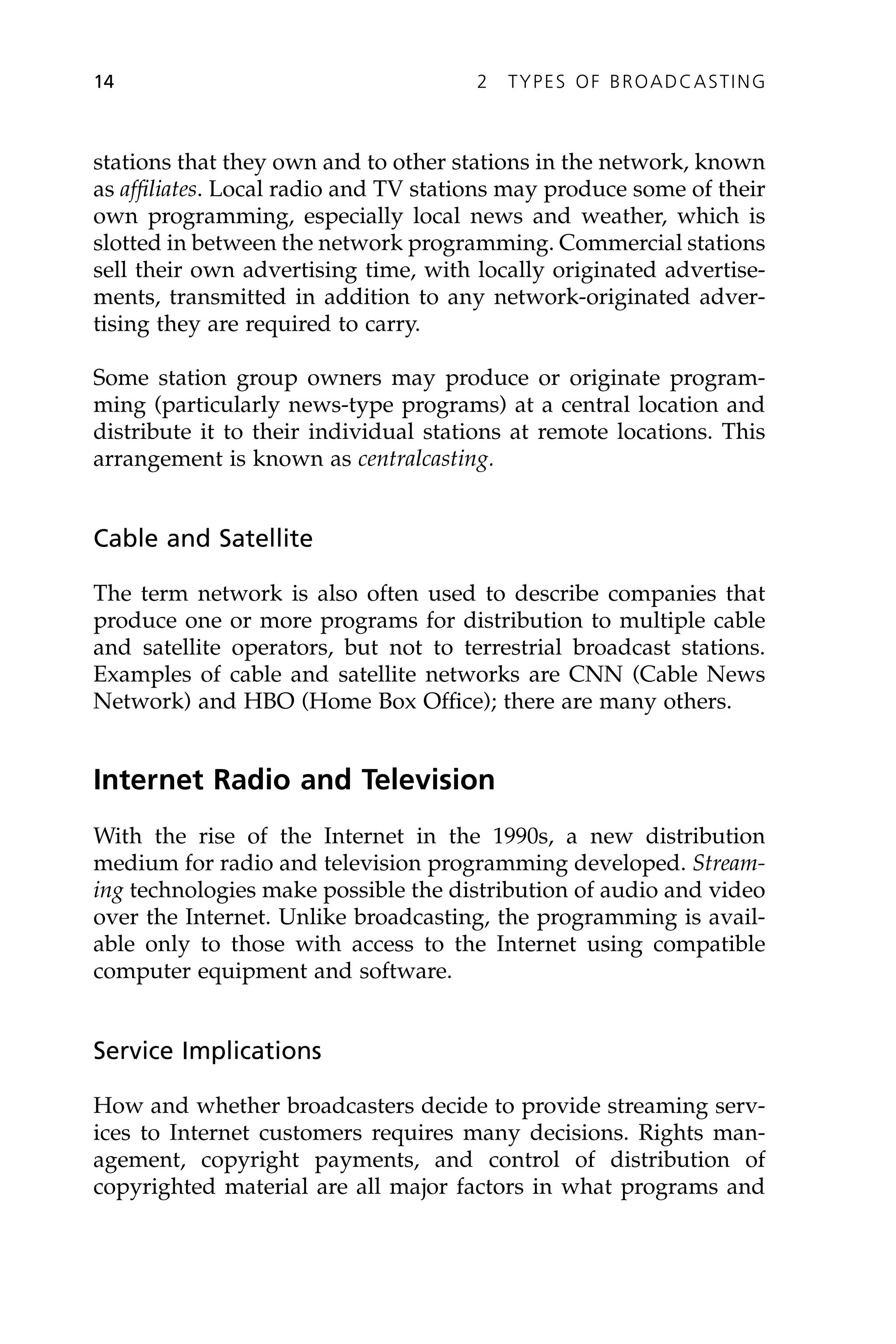 stations that they own and to other stations in the network, known
as affiliates. Local radio and TV stations may produce some of their
own programming, especially local news and weather, which is
slotted in between the network programming. Commercial stations
sell their own advertising time, with locally originated advertise-
ments, transmitted in addition to any network-originated adver-
tising they are required to carry.
Some station group owners may produce or originate program-
ming (particularly news-type programs) at a central location and
distribute it to their individual stations at remote locations. This
arrangement is known as centralcasting.
Cable and Satellite
The term network is also often used to describe companies that
produce one or more programs for distribution to multiple cable
and satellite operators, but not to terrestrial broadcast stations.
Examples of cable and satellite networks are CNN (Cable News
Network) and HBO (Home Box Office); there are many others.
Internet Radio and Television
With the rise of the Internet in the 1990s, a new distribution
medium for radio and television programming developed. Stream-
ing technologies make possible the distribution of audio and video
over the Internet. Unlike broadcasting, the programming is avail-
able only to those with access to the Internet using compatible
computer equipment and software.
Service Implications
How and whether broadcasters decide to provide streaming serv-
ices to Internet customers requires many decisions. Rights man-
agement, copyright payments, and control of distribution of
copyrighted material are all major factors in what programs and
14 2 TYPES OF BROADCASTING
 