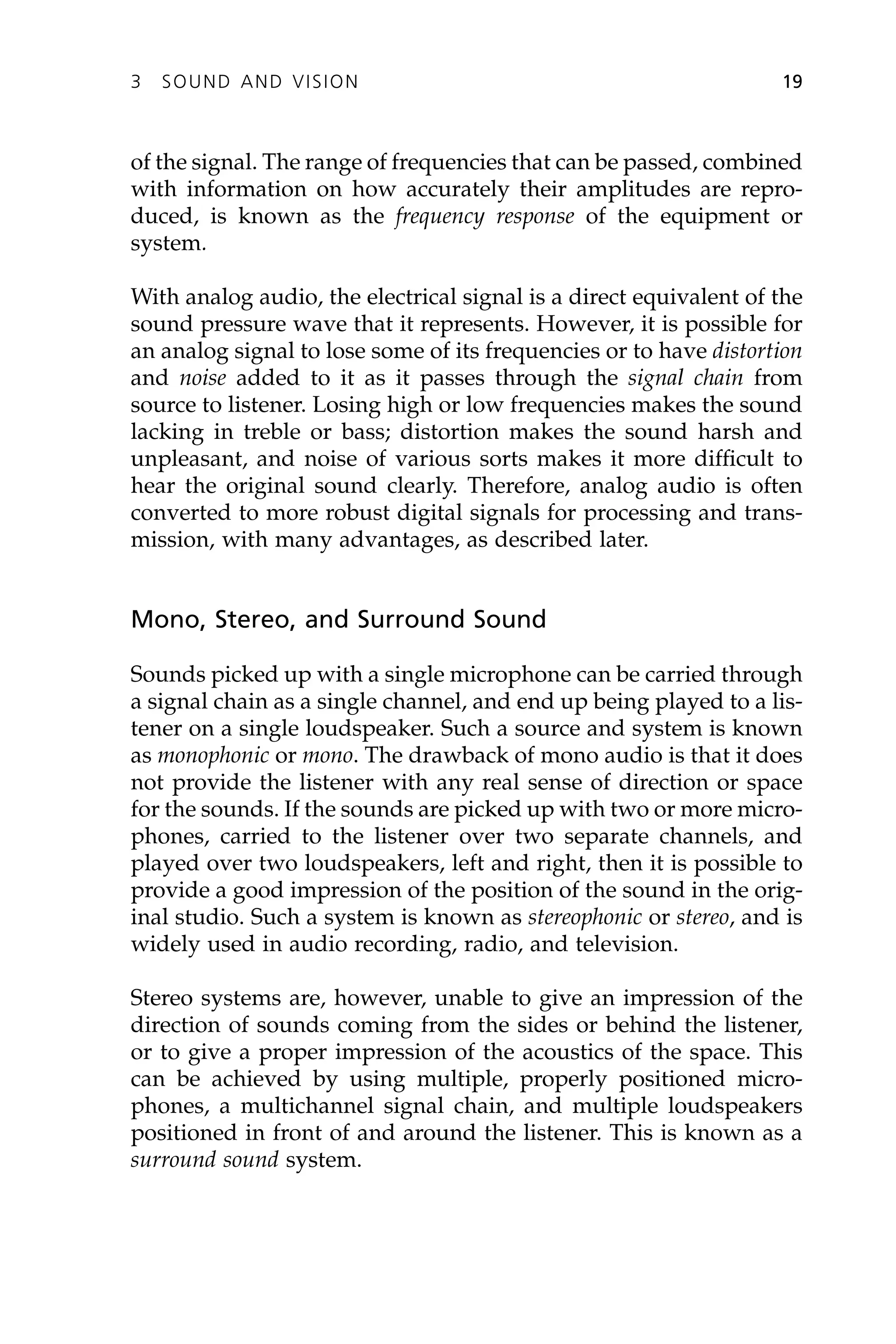 of the signal. The range of frequencies that can be passed, combined
with information on how accurately their amplitudes are repro-
duced, is known as the frequency response of the equipment or
system.
With analog audio, the electrical signal is a direct equivalent of the
sound pressure wave that it represents. However, it is possible for
an analog signal to lose some of its frequencies or to have distortion
and noise added to it as it passes through the signal chain from
source to listener. Losing high or low frequencies makes the sound
lacking in treble or bass; distortion makes the sound harsh and
unpleasant, and noise of various sorts makes it more difficult to
hear the original sound clearly. Therefore, analog audio is often
converted to more robust digital signals for processing and trans-
mission, with many advantages, as described later.
Mono, Stereo, and Surround Sound
Sounds picked up with a single microphone can be carried through
a signal chain as a single channel, and end up being played to a lis-
tener on a single loudspeaker. Such a source and system is known
as monophonic or mono. The drawback of mono audio is that it does
not provide the listener with any real sense of direction or space
for the sounds. If the sounds are picked up with two or more micro-
phones, carried to the listener over two separate channels, and
played over two loudspeakers, left and right, then it is possible to
provide a good impression of the position of the sound in the orig-
inal studio. Such a system is known as stereophonic or stereo, and is
widely used in audio recording, radio, and television.
Stereo systems are, however, unable to give an impression of the
direction of sounds coming from the sides or behind the listener,
or to give a proper impression of the acoustics of the space. This
can be achieved by using multiple, properly positioned micro-
phones, a multichannel signal chain, and multiple loudspeakers
positioned in front of and around the listener. This is known as a
surround sound system.
3 SOUND AND VISION 19
 