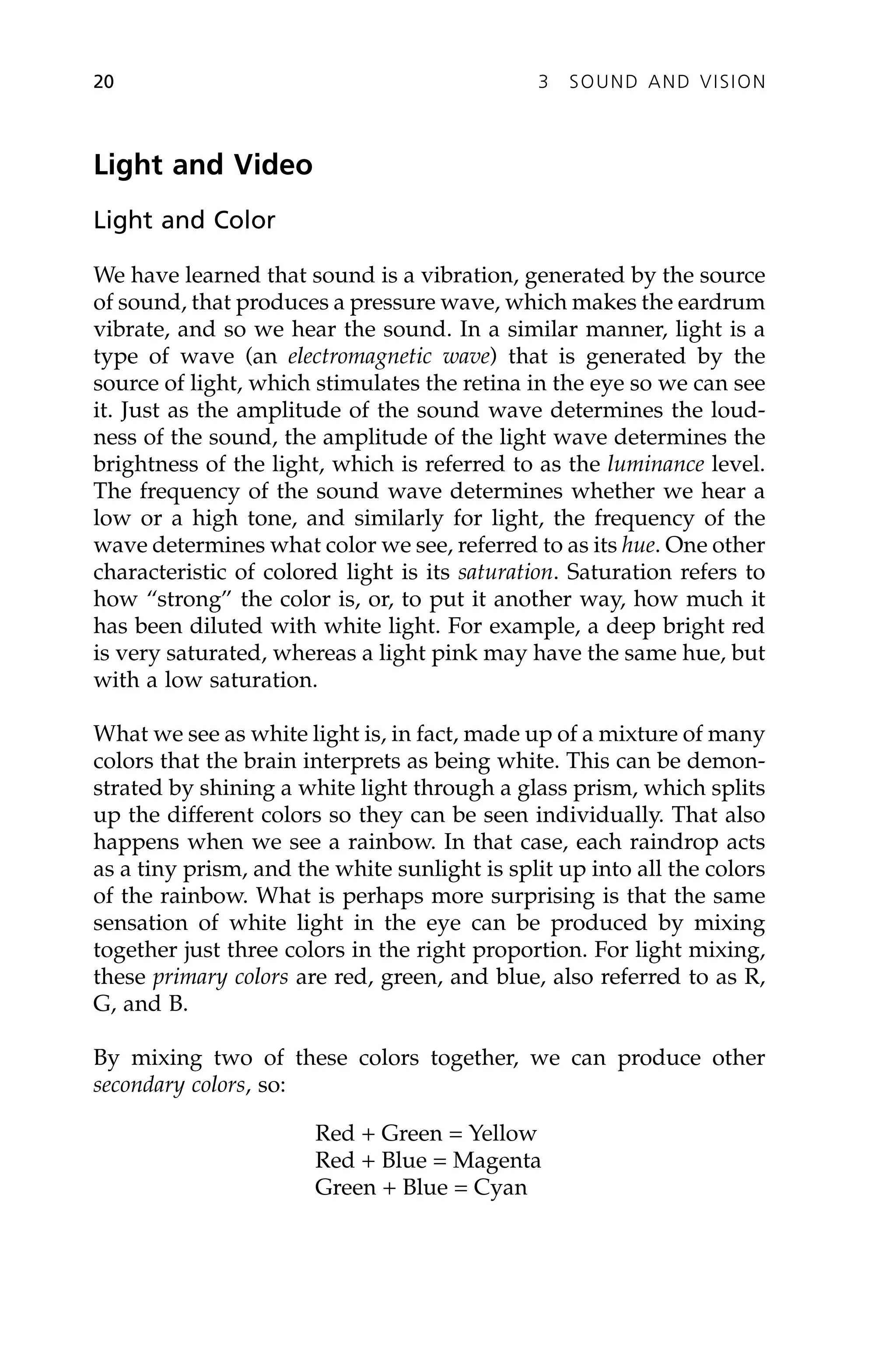 Light and Video
Light and Color
We have learned that sound is a vibration, generated by the source
of sound, that produces a pressure wave, which makes the eardrum
vibrate, and so we hear the sound. In a similar manner, light is a
type of wave (an electromagnetic wave) that is generated by the
source of light, which stimulates the retina in the eye so we can see
it. Just as the amplitude of the sound wave determines the loud-
ness of the sound, the amplitude of the light wave determines the
brightness of the light, which is referred to as the luminance level.
The frequency of the sound wave determines whether we hear a
low or a high tone, and similarly for light, the frequency of the
wave determines what color we see, referred to as its hue. One other
characteristic of colored light is its saturation. Saturation refers to
how “strong” the color is, or, to put it another way, how much it
has been diluted with white light. For example, a deep bright red
is very saturated, whereas a light pink may have the same hue, but
with a low saturation.
What we see as white light is, in fact, made up of a mixture of many
colors that the brain interprets as being white. This can be demon-
strated by shining a white light through a glass prism, which splits
up the different colors so they can be seen individually. That also
happens when we see a rainbow. In that case, each raindrop acts
as a tiny prism, and the white sunlight is split up into all the colors
of the rainbow. What is perhaps more surprising is that the same
sensation of white light in the eye can be produced by mixing
together just three colors in the right proportion. For light mixing,
these primary colors are red, green, and blue, also referred to as R,
G, and B.
By mixing two of these colors together, we can produce other
secondary colors, so:
Red + Green = Yellow
Red + Blue = Magenta
Green + Blue = Cyan
20 3 SOUND AND VISION
 
