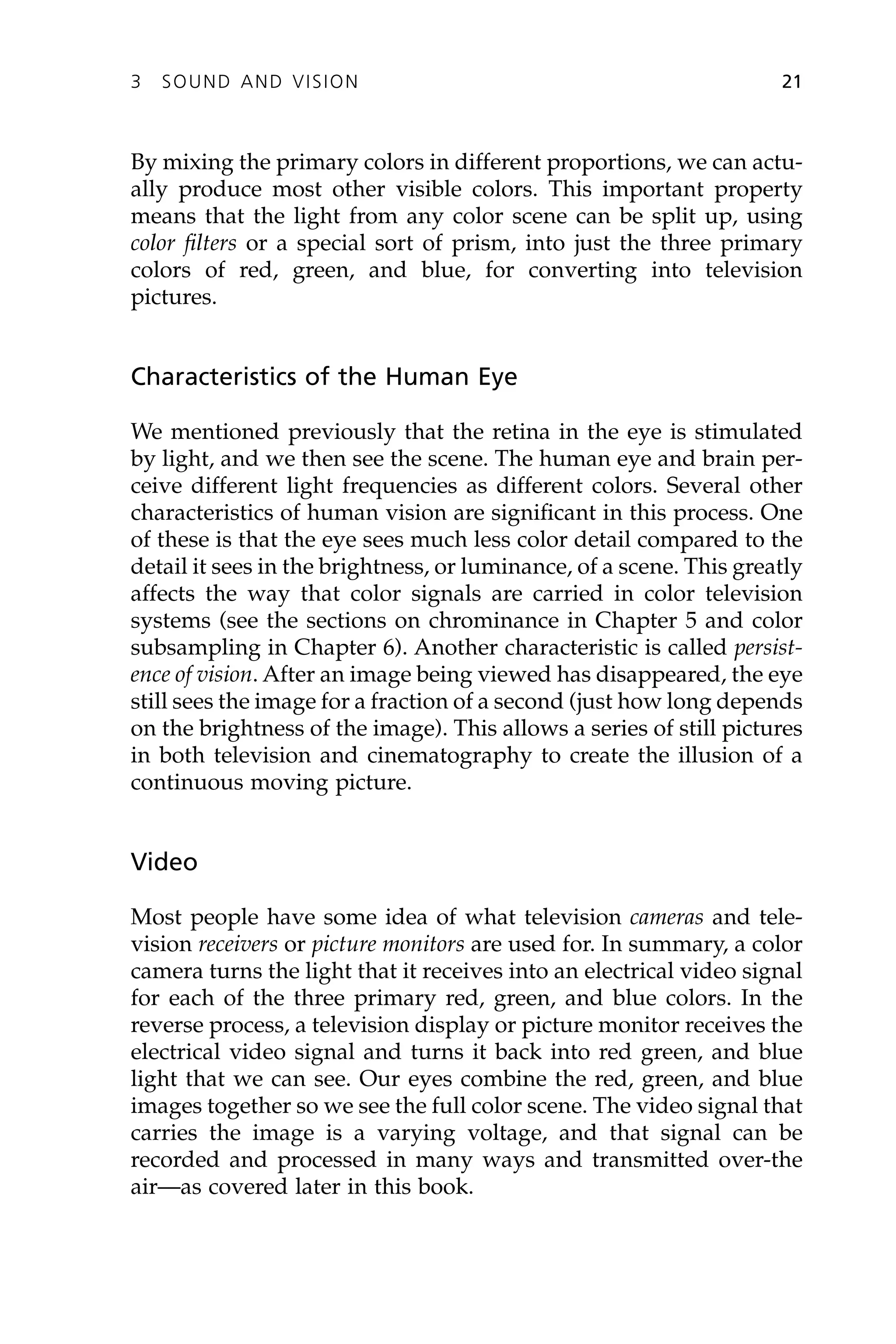 By mixing the primary colors in different proportions, we can actu-
ally produce most other visible colors. This important property
means that the light from any color scene can be split up, using
color filters or a special sort of prism, into just the three primary
colors of red, green, and blue, for converting into television
pictures.
Characteristics of the Human Eye
We mentioned previously that the retina in the eye is stimulated
by light, and we then see the scene. The human eye and brain per-
ceive different light frequencies as different colors. Several other
characteristics of human vision are significant in this process. One
of these is that the eye sees much less color detail compared to the
detail it sees in the brightness, or luminance, of a scene. This greatly
affects the way that color signals are carried in color television
systems (see the sections on chrominance in Chapter 5 and color
subsampling in Chapter 6). Another characteristic is called persist-
ence of vision. After an image being viewed has disappeared, the eye
still sees the image for a fraction of a second (just how long depends
on the brightness of the image). This allows a series of still pictures
in both television and cinematography to create the illusion of a
continuous moving picture.
Video
Most people have some idea of what television cameras and tele-
vision receivers or picture monitors are used for. In summary, a color
camera turns the light that it receives into an electrical video signal
for each of the three primary red, green, and blue colors. In the
reverse process, a television display or picture monitor receives the
electrical video signal and turns it back into red green, and blue
light that we can see. Our eyes combine the red, green, and blue
images together so we see the full color scene. The video signal that
carries the image is a varying voltage, and that signal can be
recorded and processed in many ways and transmitted over-the
air—as covered later in this book.
3 SOUND AND VISION 21
 