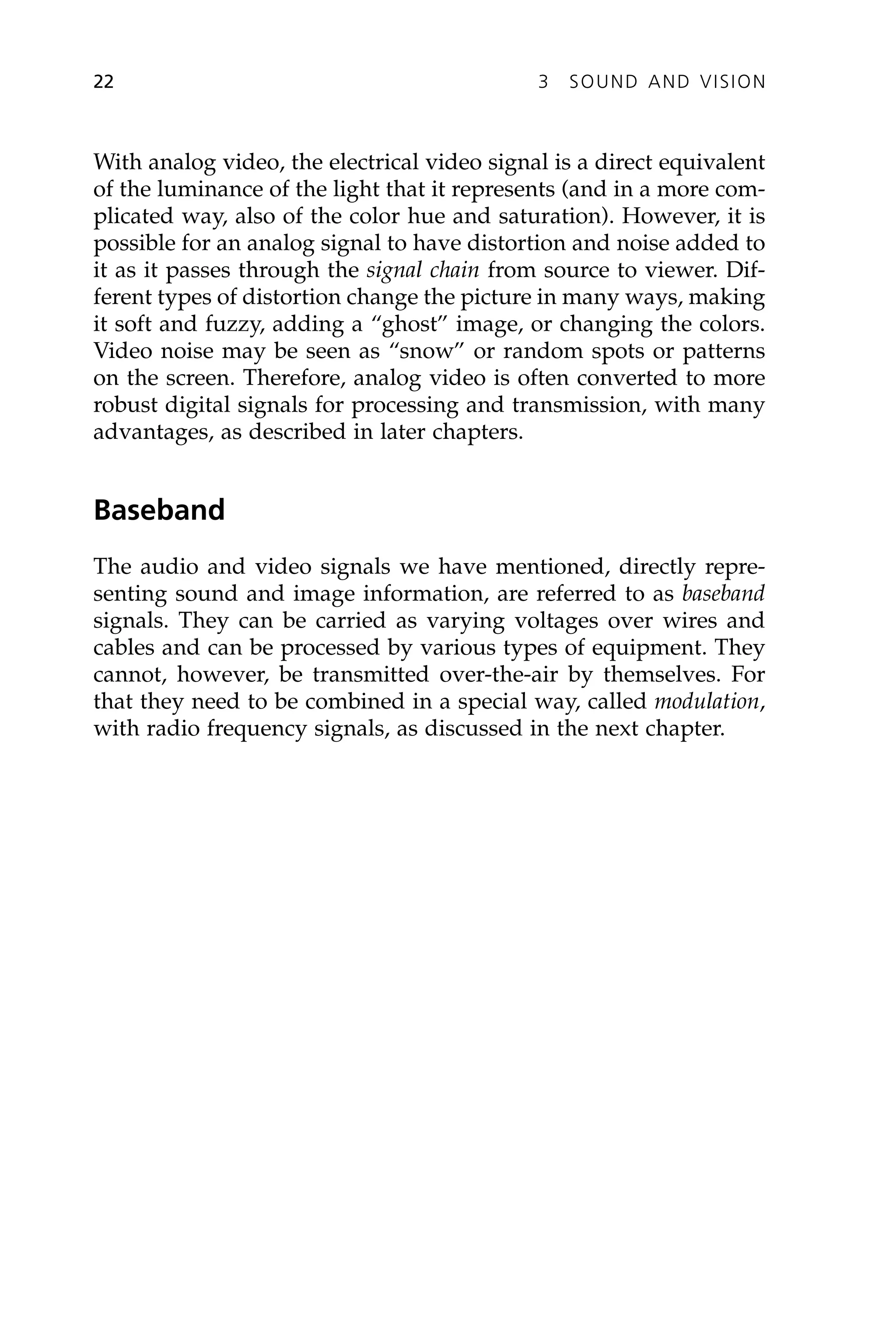 With analog video, the electrical video signal is a direct equivalent
of the luminance of the light that it represents (and in a more com-
plicated way, also of the color hue and saturation). However, it is
possible for an analog signal to have distortion and noise added to
it as it passes through the signal chain from source to viewer. Dif-
ferent types of distortion change the picture in many ways, making
it soft and fuzzy, adding a “ghost” image, or changing the colors.
Video noise may be seen as “snow” or random spots or patterns
on the screen. Therefore, analog video is often converted to more
robust digital signals for processing and transmission, with many
advantages, as described in later chapters.
Baseband
The audio and video signals we have mentioned, directly repre-
senting sound and image information, are referred to as baseband
signals. They can be carried as varying voltages over wires and
cables and can be processed by various types of equipment. They
cannot, however, be transmitted over-the-air by themselves. For
that they need to be combined in a special way, called modulation,
with radio frequency signals, as discussed in the next chapter.
22 3 SOUND AND VISION
 