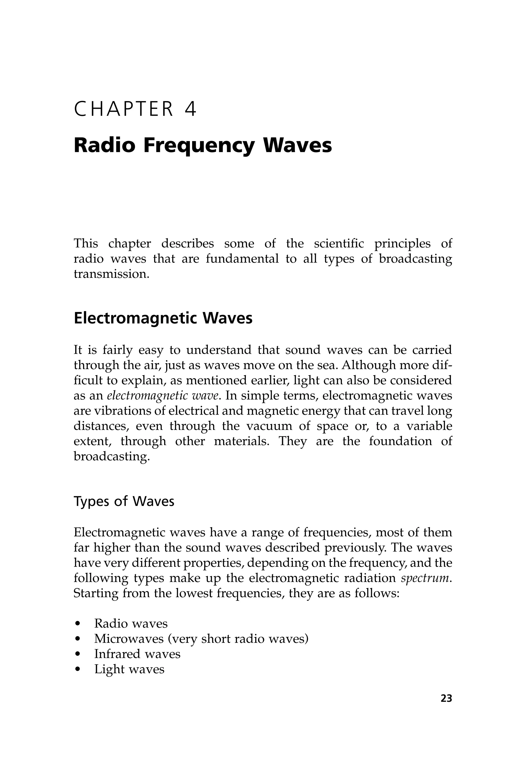 CHAPTER 4
Radio Frequency Waves
This chapter describes some of the scientific principles of
radio waves that are fundamental to all types of broadcasting
transmission.
Electromagnetic Waves
It is fairly easy to understand that sound waves can be carried
through the air, just as waves move on the sea. Although more dif-
ficult to explain, as mentioned earlier, light can also be considered
as an electromagnetic wave. In simple terms, electromagnetic waves
are vibrations of electrical and magnetic energy that can travel long
distances, even through the vacuum of space or, to a variable
extent, through other materials. They are the foundation of
broadcasting.
Types of Waves
Electromagnetic waves have a range of frequencies, most of them
far higher than the sound waves described previously. The waves
have very different properties, depending on the frequency, and the
following types make up the electromagnetic radiation spectrum.
Starting from the lowest frequencies, they are as follows:
• Radio waves
• Microwaves (very short radio waves)
• Infrared waves
• Light waves
23
 