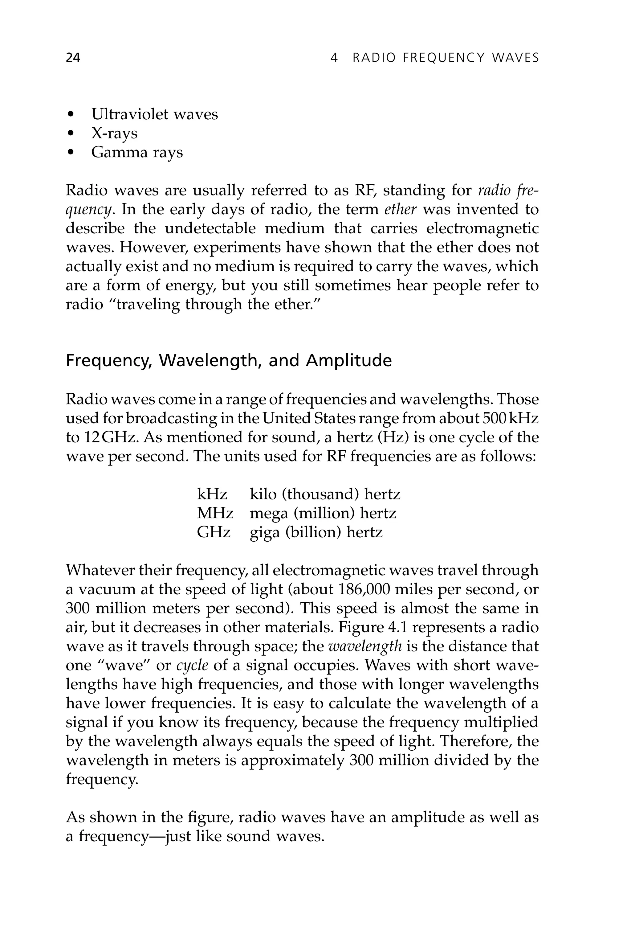 • Ultraviolet waves
• X-rays
• Gamma rays
Radio waves are usually referred to as RF, standing for radio fre-
quency. In the early days of radio, the term ether was invented to
describe the undetectable medium that carries electromagnetic
waves. However, experiments have shown that the ether does not
actually exist and no medium is required to carry the waves, which
are a form of energy, but you still sometimes hear people refer to
radio “traveling through the ether.”
Frequency, Wavelength, and Amplitude
Radio waves come in a range of frequencies and wavelengths. Those
used for broadcasting in the United States range from about 500kHz
to 12GHz. As mentioned for sound, a hertz (Hz) is one cycle of the
wave per second. The units used for RF frequencies are as follows:
kHz kilo (thousand) hertz
MHz mega (million) hertz
GHz giga (billion) hertz
Whatever their frequency, all electromagnetic waves travel through
a vacuum at the speed of light (about 186,000 miles per second, or
300 million meters per second). This speed is almost the same in
air, but it decreases in other materials. Figure 4.1 represents a radio
wave as it travels through space; the wavelength is the distance that
one “wave” or cycle of a signal occupies. Waves with short wave-
lengths have high frequencies, and those with longer wavelengths
have lower frequencies. It is easy to calculate the wavelength of a
signal if you know its frequency, because the frequency multiplied
by the wavelength always equals the speed of light. Therefore, the
wavelength in meters is approximately 300 million divided by the
frequency.
As shown in the figure, radio waves have an amplitude as well as
a frequency—just like sound waves.
24 4 RADIO FREQUENCY WAVES
 