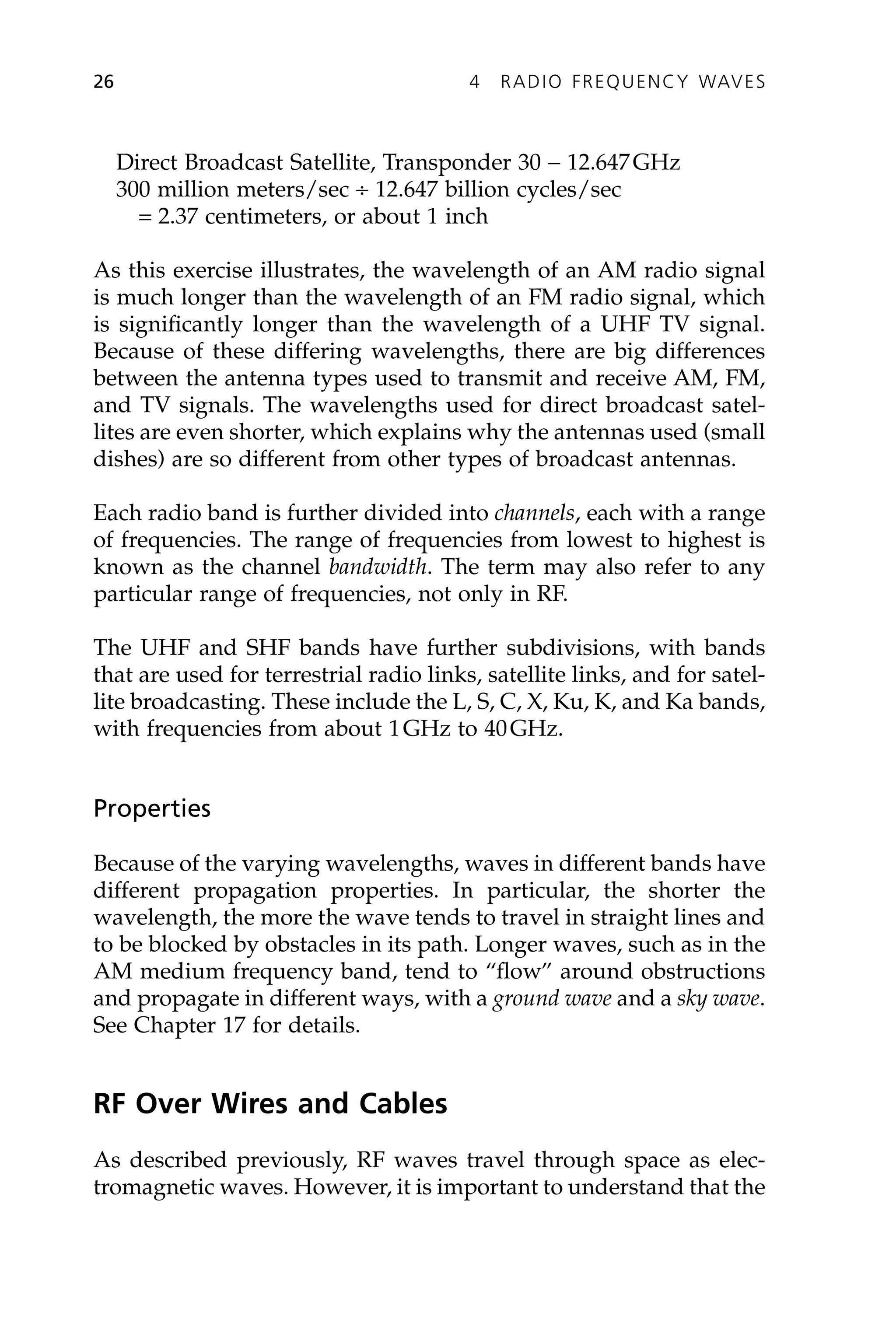 Direct Broadcast Satellite, Transponder 30 - 12.647GHz
300 million meters/sec ∏ 12.647 billion cycles/sec
= 2.37 centimeters, or about 1 inch
As this exercise illustrates, the wavelength of an AM radio signal
is much longer than the wavelength of an FM radio signal, which
is significantly longer than the wavelength of a UHF TV signal.
Because of these differing wavelengths, there are big differences
between the antenna types used to transmit and receive AM, FM,
and TV signals. The wavelengths used for direct broadcast satel-
lites are even shorter, which explains why the antennas used (small
dishes) are so different from other types of broadcast antennas.
Each radio band is further divided into channels, each with a range
of frequencies. The range of frequencies from lowest to highest is
known as the channel bandwidth. The term may also refer to any
particular range of frequencies, not only in RF.
The UHF and SHF bands have further subdivisions, with bands
that are used for terrestrial radio links, satellite links, and for satel-
lite broadcasting. These include the L, S, C, X, Ku, K, and Ka bands,
with frequencies from about 1GHz to 40GHz.
Properties
Because of the varying wavelengths, waves in different bands have
different propagation properties. In particular, the shorter the
wavelength, the more the wave tends to travel in straight lines and
to be blocked by obstacles in its path. Longer waves, such as in the
AM medium frequency band, tend to “flow” around obstructions
and propagate in different ways, with a ground wave and a sky wave.
See Chapter 17 for details.
RF Over Wires and Cables
As described previously, RF waves travel through space as elec-
tromagnetic waves. However, it is important to understand that the
26 4 RADIO FREQUENCY WAVES
 