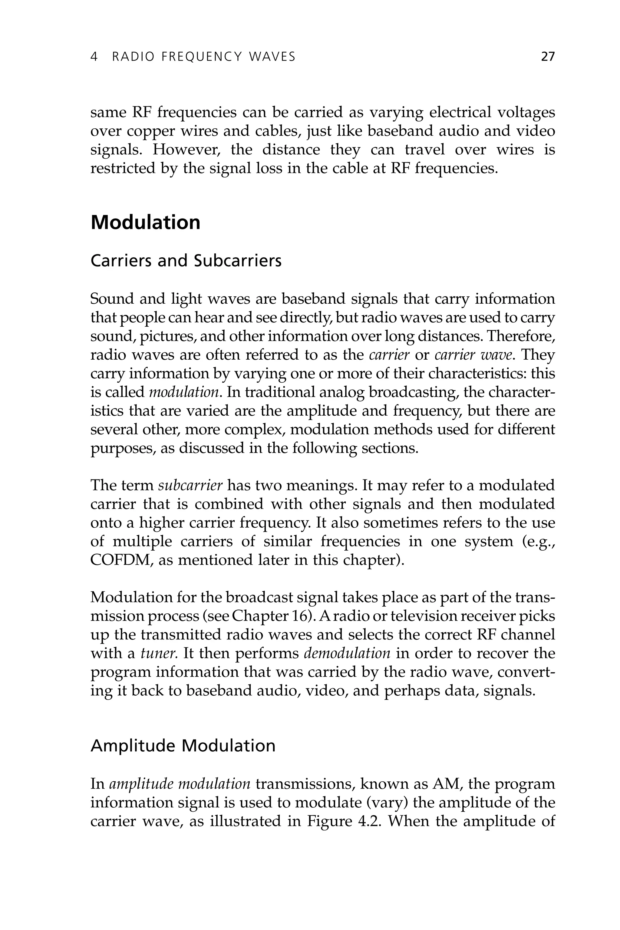 same RF frequencies can be carried as varying electrical voltages
over copper wires and cables, just like baseband audio and video
signals. However, the distance they can travel over wires is
restricted by the signal loss in the cable at RF frequencies.
Modulation
Carriers and Subcarriers
Sound and light waves are baseband signals that carry information
that people can hear and see directly, but radio waves are used to carry
sound, pictures, and other information over long distances. Therefore,
radio waves are often referred to as the carrier or carrier wave. They
carry information by varying one or more of their characteristics: this
is called modulation. In traditional analog broadcasting, the character-
istics that are varied are the amplitude and frequency, but there are
several other, more complex, modulation methods used for different
purposes, as discussed in the following sections.
The term subcarrier has two meanings. It may refer to a modulated
carrier that is combined with other signals and then modulated
onto a higher carrier frequency. It also sometimes refers to the use
of multiple carriers of similar frequencies in one system (e.g.,
COFDM, as mentioned later in this chapter).
Modulation for the broadcast signal takes place as part of the trans-
mission process (see Chapter 16).Aradio or television receiver picks
up the transmitted radio waves and selects the correct RF channel
with a tuner. It then performs demodulation in order to recover the
program information that was carried by the radio wave, convert-
ing it back to baseband audio, video, and perhaps data, signals.
Amplitude Modulation
In amplitude modulation transmissions, known as AM, the program
information signal is used to modulate (vary) the amplitude of the
carrier wave, as illustrated in Figure 4.2. When the amplitude of
4 RADIO FREQUENCY WAVES 27
 