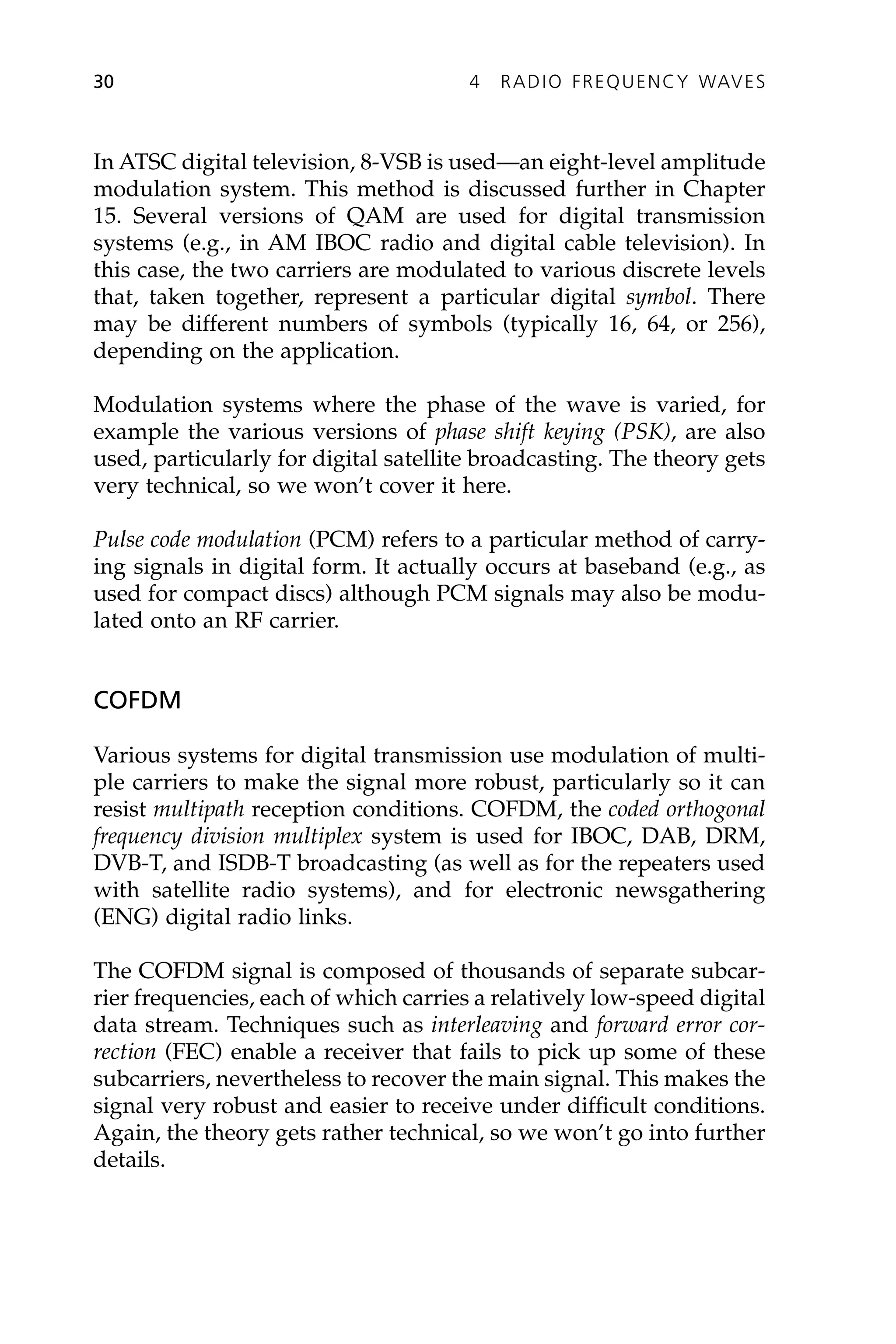In ATSC digital television, 8-VSB is used—an eight-level amplitude
modulation system. This method is discussed further in Chapter
15. Several versions of QAM are used for digital transmission
systems (e.g., in AM IBOC radio and digital cable television). In
this case, the two carriers are modulated to various discrete levels
that, taken together, represent a particular digital symbol. There
may be different numbers of symbols (typically 16, 64, or 256),
depending on the application.
Modulation systems where the phase of the wave is varied, for
example the various versions of phase shift keying (PSK), are also
used, particularly for digital satellite broadcasting. The theory gets
very technical, so we won’t cover it here.
Pulse code modulation (PCM) refers to a particular method of carry-
ing signals in digital form. It actually occurs at baseband (e.g., as
used for compact discs) although PCM signals may also be modu-
lated onto an RF carrier.
COFDM
Various systems for digital transmission use modulation of multi-
ple carriers to make the signal more robust, particularly so it can
resist multipath reception conditions. COFDM, the coded orthogonal
frequency division multiplex system is used for IBOC, DAB, DRM,
DVB-T, and ISDB-T broadcasting (as well as for the repeaters used
with satellite radio systems), and for electronic newsgathering
(ENG) digital radio links.
The COFDM signal is composed of thousands of separate subcar-
rier frequencies, each of which carries a relatively low-speed digital
data stream. Techniques such as interleaving and forward error cor-
rection (FEC) enable a receiver that fails to pick up some of these
subcarriers, nevertheless to recover the main signal. This makes the
signal very robust and easier to receive under difficult conditions.
Again, the theory gets rather technical, so we won’t go into further
details.
30 4 RADIO FREQUENCY WAVES
 