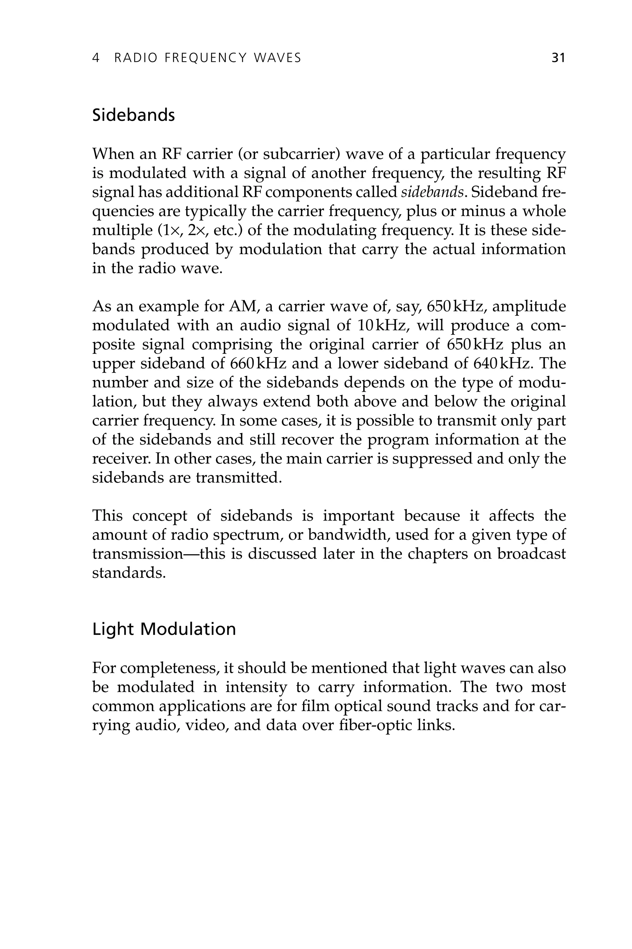 Sidebands
When an RF carrier (or subcarrier) wave of a particular frequency
is modulated with a signal of another frequency, the resulting RF
signal has additional RF components called sidebands. Sideband fre-
quencies are typically the carrier frequency, plus or minus a whole
multiple (1¥, 2¥, etc.) of the modulating frequency. It is these side-
bands produced by modulation that carry the actual information
in the radio wave.
As an example for AM, a carrier wave of, say, 650kHz, amplitude
modulated with an audio signal of 10kHz, will produce a com-
posite signal comprising the original carrier of 650kHz plus an
upper sideband of 660kHz and a lower sideband of 640kHz. The
number and size of the sidebands depends on the type of modu-
lation, but they always extend both above and below the original
carrier frequency. In some cases, it is possible to transmit only part
of the sidebands and still recover the program information at the
receiver. In other cases, the main carrier is suppressed and only the
sidebands are transmitted.
This concept of sidebands is important because it affects the
amount of radio spectrum, or bandwidth, used for a given type of
transmission—this is discussed later in the chapters on broadcast
standards.
Light Modulation
For completeness, it should be mentioned that light waves can also
be modulated in intensity to carry information. The two most
common applications are for film optical sound tracks and for car-
rying audio, video, and data over fiber-optic links.
4 RADIO FREQUENCY WAVES 31
 