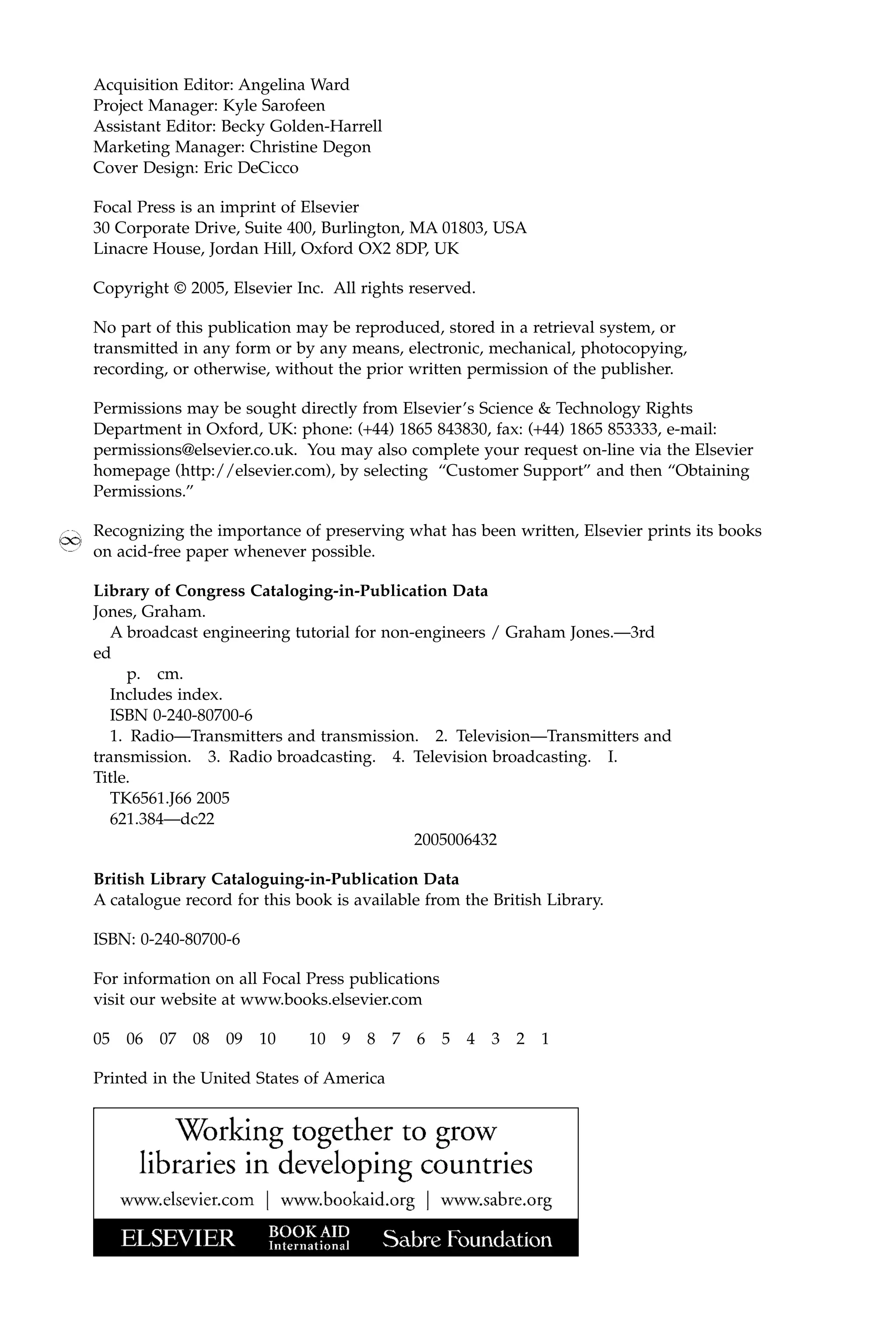 Acquisition Editor: Angelina Ward
Project Manager: Kyle Sarofeen
Assistant Editor: Becky Golden-Harrell
Marketing Manager: Christine Degon
Cover Design: Eric DeCicco
Focal Press is an imprint of Elsevier
30 Corporate Drive, Suite 400, Burlington, MA 01803, USA
Linacre House, Jordan Hill, Oxford OX2 8DP, UK
Copyright © 2005, Elsevier Inc. All rights reserved.
No part of this publication may be reproduced, stored in a retrieval system, or
transmitted in any form or by any means, electronic, mechanical, photocopying,
recording, or otherwise, without the prior written permission of the publisher.
Permissions may be sought directly from Elsevier’s Science & Technology Rights
Department in Oxford, UK: phone: (+44) 1865 843830, fax: (+44) 1865 853333, e-mail:
permissions@elsevier.co.uk. You may also complete your request on-line via the Elsevier
homepage (http://elsevier.com), by selecting “Customer Support” and then “Obtaining
Permissions.”
Recognizing the importance of preserving what has been written, Elsevier prints its books
on acid-free paper whenever possible.
Library of Congress Cataloging-in-Publication Data
Jones, Graham.
A broadcast engineering tutorial for non-engineers / Graham Jones.—3rd
ed
p. cm.
Includes index.
ISBN 0-240-80700-6
1. Radio—Transmitters and transmission. 2. Television—Transmitters and
transmission. 3. Radio broadcasting. 4. Television broadcasting. I.
Title.
TK6561.J66 2005
621.384—dc22
2005006432
British Library Cataloguing-in-Publication Data
A catalogue record for this book is available from the British Library.
ISBN: 0-240-80700-6
For information on all Focal Press publications
visit our website at www.books.elsevier.com
05 06 07 08 09 10 10 9 8 7 6 5 4 3 2 1
Printed in the United States of America
 