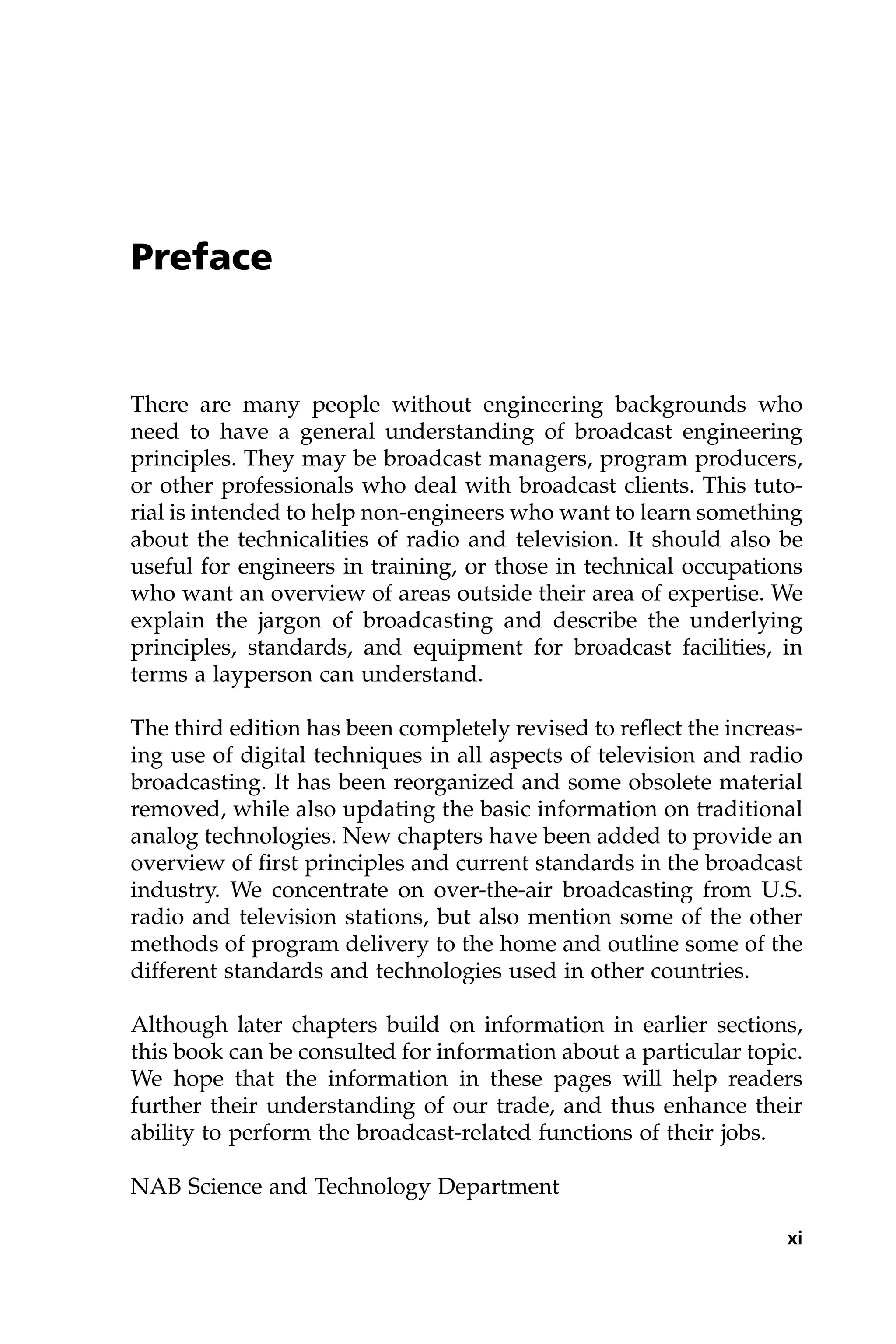 Preface
There are many people without engineering backgrounds who
need to have a general understanding of broadcast engineering
principles. They may be broadcast managers, program producers,
or other professionals who deal with broadcast clients. This tuto-
rial is intended to help non-engineers who want to learn something
about the technicalities of radio and television. It should also be
useful for engineers in training, or those in technical occupations
who want an overview of areas outside their area of expertise. We
explain the jargon of broadcasting and describe the underlying
principles, standards, and equipment for broadcast facilities, in
terms a layperson can understand.
The third edition has been completely revised to reflect the increas-
ing use of digital techniques in all aspects of television and radio
broadcasting. It has been reorganized and some obsolete material
removed, while also updating the basic information on traditional
analog technologies. New chapters have been added to provide an
overview of first principles and current standards in the broadcast
industry. We concentrate on over-the-air broadcasting from U.S.
radio and television stations, but also mention some of the other
methods of program delivery to the home and outline some of the
different standards and technologies used in other countries.
Although later chapters build on information in earlier sections,
this book can be consulted for information about a particular topic.
We hope that the information in these pages will help readers
further their understanding of our trade, and thus enhance their
ability to perform the broadcast-related functions of their jobs.
NAB Science and Technology Department
xi
 