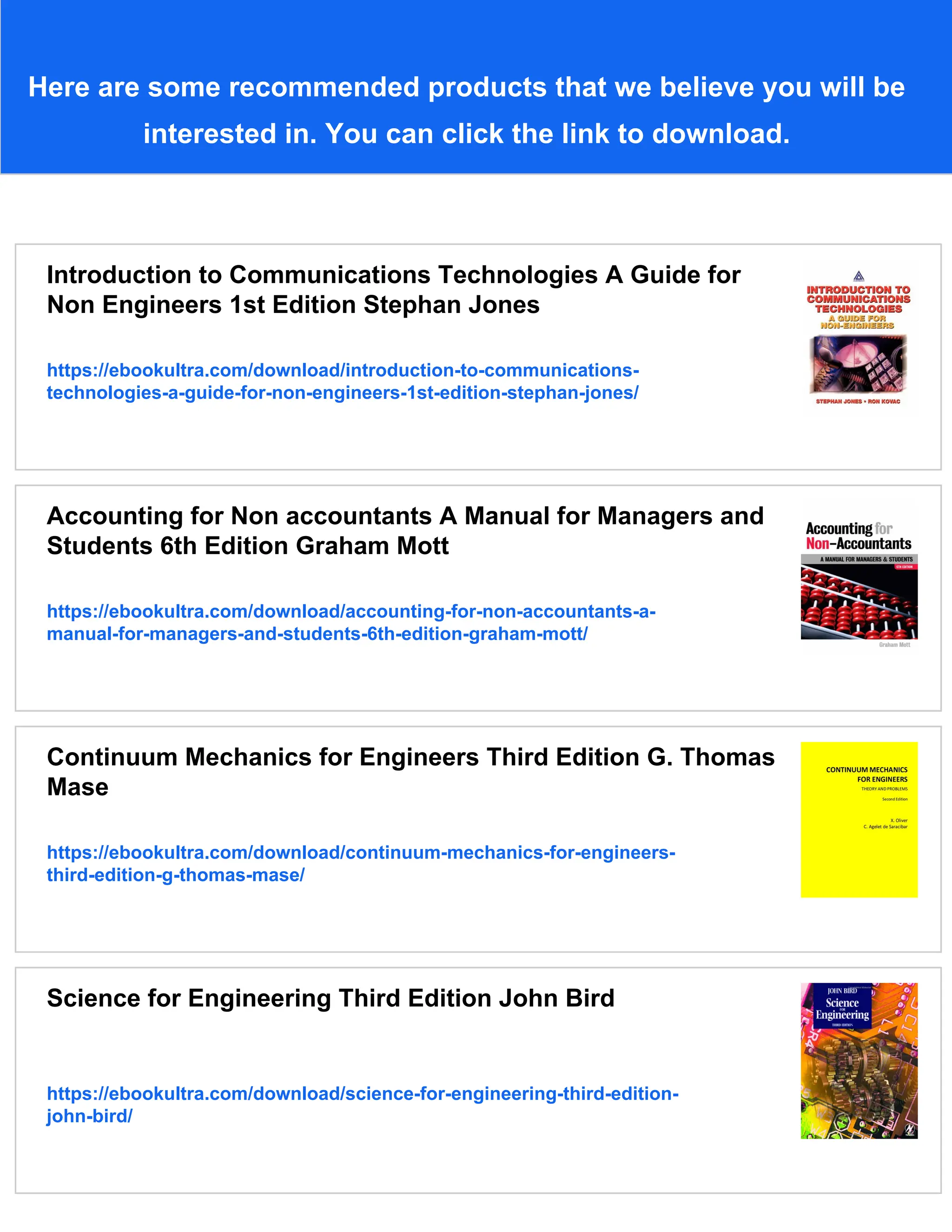 Here are some recommended products that we believe you will be
interested in. You can click the link to download.
Introduction to Communications Technologies A Guide for
Non Engineers 1st Edition Stephan Jones
https://ebookultra.com/download/introduction-to-communications-
technologies-a-guide-for-non-engineers-1st-edition-stephan-jones/
Accounting for Non accountants A Manual for Managers and
Students 6th Edition Graham Mott
https://ebookultra.com/download/accounting-for-non-accountants-a-
manual-for-managers-and-students-6th-edition-graham-mott/
Continuum Mechanics for Engineers Third Edition G. Thomas
Mase
https://ebookultra.com/download/continuum-mechanics-for-engineers-
third-edition-g-thomas-mase/
Science for Engineering Third Edition John Bird
https://ebookultra.com/download/science-for-engineering-third-edition-
john-bird/
 