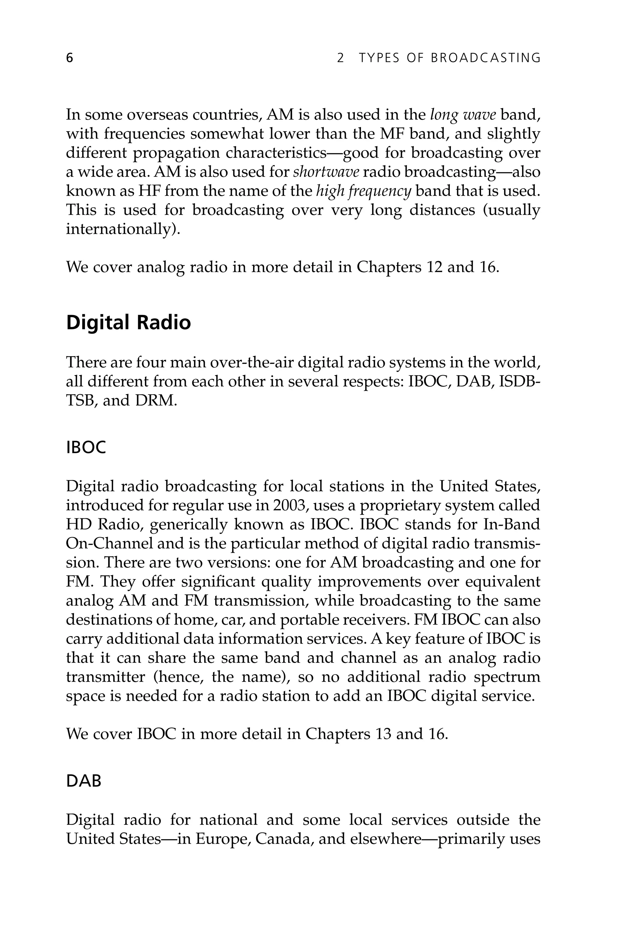 In some overseas countries, AM is also used in the long wave band,
with frequencies somewhat lower than the MF band, and slightly
different propagation characteristics—good for broadcasting over
a wide area. AM is also used for shortwave radio broadcasting—also
known as HF from the name of the high frequency band that is used.
This is used for broadcasting over very long distances (usually
internationally).
We cover analog radio in more detail in Chapters 12 and 16.
Digital Radio
There are four main over-the-air digital radio systems in the world,
all different from each other in several respects: IBOC, DAB, ISDB-
TSB, and DRM.
IBOC
Digital radio broadcasting for local stations in the United States,
introduced for regular use in 2003, uses a proprietary system called
HD Radio, generically known as IBOC. IBOC stands for In-Band
On-Channel and is the particular method of digital radio transmis-
sion. There are two versions: one for AM broadcasting and one for
FM. They offer significant quality improvements over equivalent
analog AM and FM transmission, while broadcasting to the same
destinations of home, car, and portable receivers. FM IBOC can also
carry additional data information services. A key feature of IBOC is
that it can share the same band and channel as an analog radio
transmitter (hence, the name), so no additional radio spectrum
space is needed for a radio station to add an IBOC digital service.
We cover IBOC in more detail in Chapters 13 and 16.
DAB
Digital radio for national and some local services outside the
United States—in Europe, Canada, and elsewhere—primarily uses
6 2 TYPES OF BROADCASTING
 