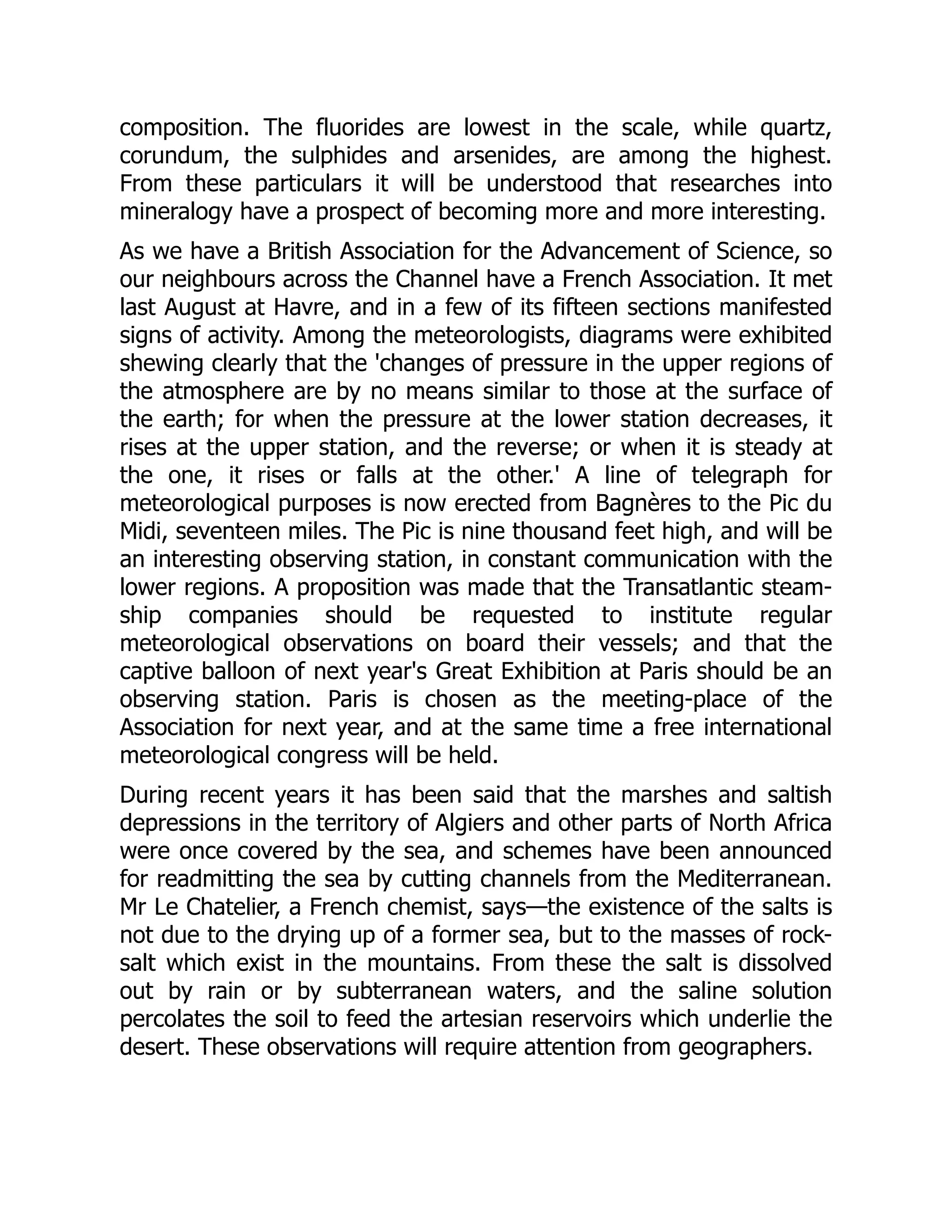 composition. The fluorides are lowest in the scale, while quartz,
corundum, the sulphides and arsenides, are among the highest.
From these particulars it will be understood that researches into
mineralogy have a prospect of becoming more and more interesting.
As we have a British Association for the Advancement of Science, so
our neighbours across the Channel have a French Association. It met
last August at Havre, and in a few of its fifteen sections manifested
signs of activity. Among the meteorologists, diagrams were exhibited
shewing clearly that the 'changes of pressure in the upper regions of
the atmosphere are by no means similar to those at the surface of
the earth; for when the pressure at the lower station decreases, it
rises at the upper station, and the reverse; or when it is steady at
the one, it rises or falls at the other.' A line of telegraph for
meteorological purposes is now erected from Bagnères to the Pic du
Midi, seventeen miles. The Pic is nine thousand feet high, and will be
an interesting observing station, in constant communication with the
lower regions. A proposition was made that the Transatlantic steam-
ship companies should be requested to institute regular
meteorological observations on board their vessels; and that the
captive balloon of next year's Great Exhibition at Paris should be an
observing station. Paris is chosen as the meeting-place of the
Association for next year, and at the same time a free international
meteorological congress will be held.
During recent years it has been said that the marshes and saltish
depressions in the territory of Algiers and other parts of North Africa
were once covered by the sea, and schemes have been announced
for readmitting the sea by cutting channels from the Mediterranean.
Mr Le Chatelier, a French chemist, says—the existence of the salts is
not due to the drying up of a former sea, but to the masses of rock-
salt which exist in the mountains. From these the salt is dissolved
out by rain or by subterranean waters, and the saline solution
percolates the soil to feed the artesian reservoirs which underlie the
desert. These observations will require attention from geographers.
 