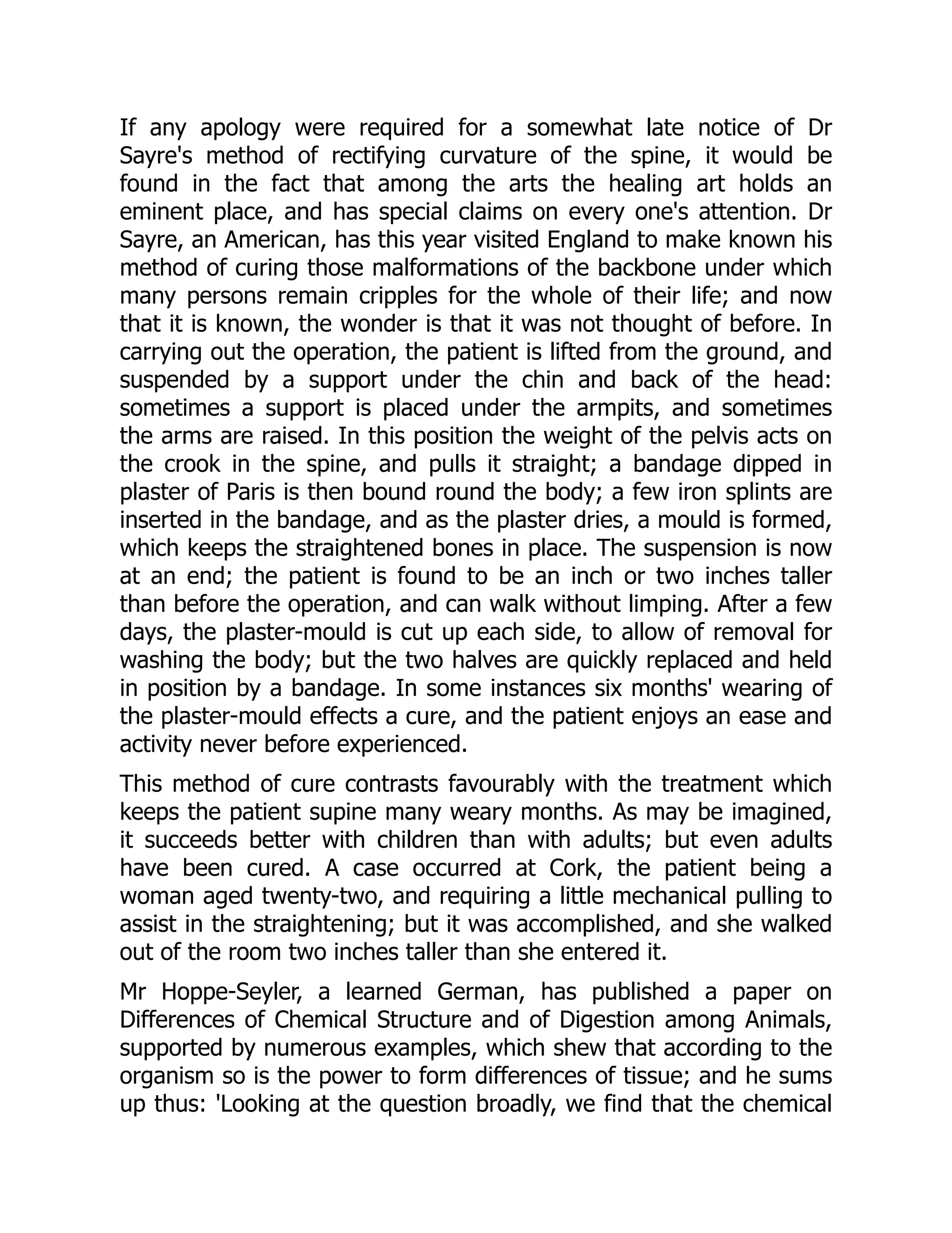 If any apology were required for a somewhat late notice of Dr
Sayre's method of rectifying curvature of the spine, it would be
found in the fact that among the arts the healing art holds an
eminent place, and has special claims on every one's attention. Dr
Sayre, an American, has this year visited England to make known his
method of curing those malformations of the backbone under which
many persons remain cripples for the whole of their life; and now
that it is known, the wonder is that it was not thought of before. In
carrying out the operation, the patient is lifted from the ground, and
suspended by a support under the chin and back of the head:
sometimes a support is placed under the armpits, and sometimes
the arms are raised. In this position the weight of the pelvis acts on
the crook in the spine, and pulls it straight; a bandage dipped in
plaster of Paris is then bound round the body; a few iron splints are
inserted in the bandage, and as the plaster dries, a mould is formed,
which keeps the straightened bones in place. The suspension is now
at an end; the patient is found to be an inch or two inches taller
than before the operation, and can walk without limping. After a few
days, the plaster-mould is cut up each side, to allow of removal for
washing the body; but the two halves are quickly replaced and held
in position by a bandage. In some instances six months' wearing of
the plaster-mould effects a cure, and the patient enjoys an ease and
activity never before experienced.
This method of cure contrasts favourably with the treatment which
keeps the patient supine many weary months. As may be imagined,
it succeeds better with children than with adults; but even adults
have been cured. A case occurred at Cork, the patient being a
woman aged twenty-two, and requiring a little mechanical pulling to
assist in the straightening; but it was accomplished, and she walked
out of the room two inches taller than she entered it.
Mr Hoppe-Seyler, a learned German, has published a paper on
Differences of Chemical Structure and of Digestion among Animals,
supported by numerous examples, which shew that according to the
organism so is the power to form differences of tissue; and he sums
up thus: 'Looking at the question broadly, we find that the chemical
 