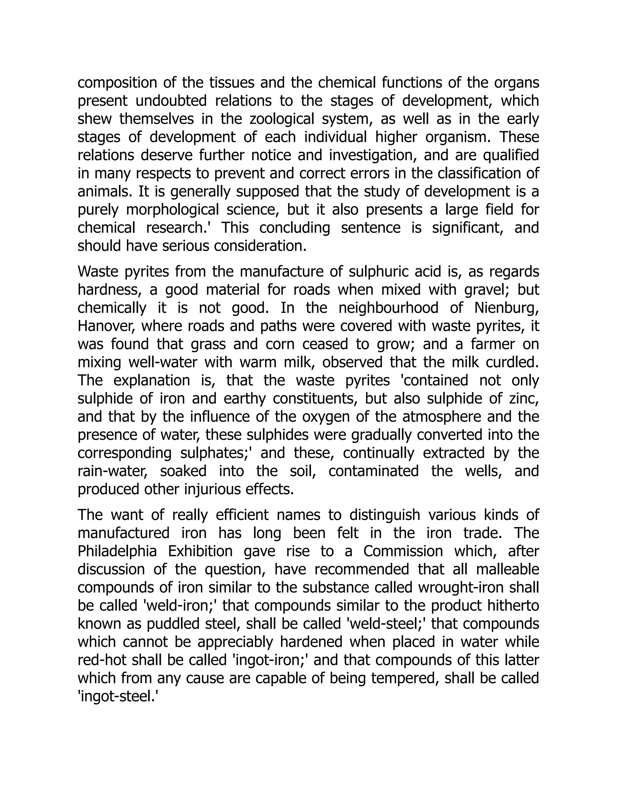 composition of the tissues and the chemical functions of the organs
present undoubted relations to the stages of development, which
shew themselves in the zoological system, as well as in the early
stages of development of each individual higher organism. These
relations deserve further notice and investigation, and are qualified
in many respects to prevent and correct errors in the classification of
animals. It is generally supposed that the study of development is a
purely morphological science, but it also presents a large field for
chemical research.' This concluding sentence is significant, and
should have serious consideration.
Waste pyrites from the manufacture of sulphuric acid is, as regards
hardness, a good material for roads when mixed with gravel; but
chemically it is not good. In the neighbourhood of Nienburg,
Hanover, where roads and paths were covered with waste pyrites, it
was found that grass and corn ceased to grow; and a farmer on
mixing well-water with warm milk, observed that the milk curdled.
The explanation is, that the waste pyrites 'contained not only
sulphide of iron and earthy constituents, but also sulphide of zinc,
and that by the influence of the oxygen of the atmosphere and the
presence of water, these sulphides were gradually converted into the
corresponding sulphates;' and these, continually extracted by the
rain-water, soaked into the soil, contaminated the wells, and
produced other injurious effects.
The want of really efficient names to distinguish various kinds of
manufactured iron has long been felt in the iron trade. The
Philadelphia Exhibition gave rise to a Commission which, after
discussion of the question, have recommended that all malleable
compounds of iron similar to the substance called wrought-iron shall
be called 'weld-iron;' that compounds similar to the product hitherto
known as puddled steel, shall be called 'weld-steel;' that compounds
which cannot be appreciably hardened when placed in water while
red-hot shall be called 'ingot-iron;' and that compounds of this latter
which from any cause are capable of being tempered, shall be called
'ingot-steel.'
 