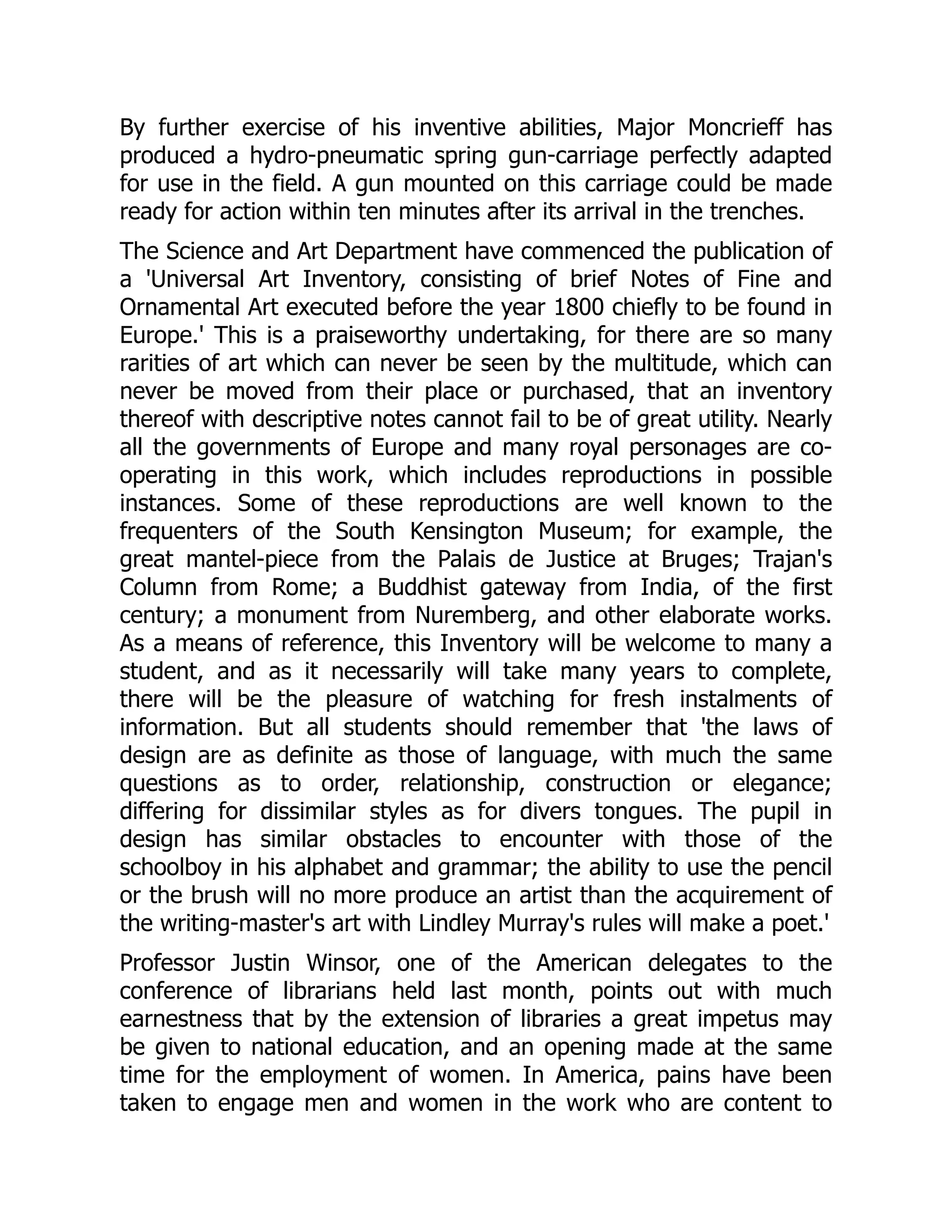 By further exercise of his inventive abilities, Major Moncrieff has
produced a hydro-pneumatic spring gun-carriage perfectly adapted
for use in the field. A gun mounted on this carriage could be made
ready for action within ten minutes after its arrival in the trenches.
The Science and Art Department have commenced the publication of
a 'Universal Art Inventory, consisting of brief Notes of Fine and
Ornamental Art executed before the year 1800 chiefly to be found in
Europe.' This is a praiseworthy undertaking, for there are so many
rarities of art which can never be seen by the multitude, which can
never be moved from their place or purchased, that an inventory
thereof with descriptive notes cannot fail to be of great utility. Nearly
all the governments of Europe and many royal personages are co-
operating in this work, which includes reproductions in possible
instances. Some of these reproductions are well known to the
frequenters of the South Kensington Museum; for example, the
great mantel-piece from the Palais de Justice at Bruges; Trajan's
Column from Rome; a Buddhist gateway from India, of the first
century; a monument from Nuremberg, and other elaborate works.
As a means of reference, this Inventory will be welcome to many a
student, and as it necessarily will take many years to complete,
there will be the pleasure of watching for fresh instalments of
information. But all students should remember that 'the laws of
design are as definite as those of language, with much the same
questions as to order, relationship, construction or elegance;
differing for dissimilar styles as for divers tongues. The pupil in
design has similar obstacles to encounter with those of the
schoolboy in his alphabet and grammar; the ability to use the pencil
or the brush will no more produce an artist than the acquirement of
the writing-master's art with Lindley Murray's rules will make a poet.'
Professor Justin Winsor, one of the American delegates to the
conference of librarians held last month, points out with much
earnestness that by the extension of libraries a great impetus may
be given to national education, and an opening made at the same
time for the employment of women. In America, pains have been
taken to engage men and women in the work who are content to
 
