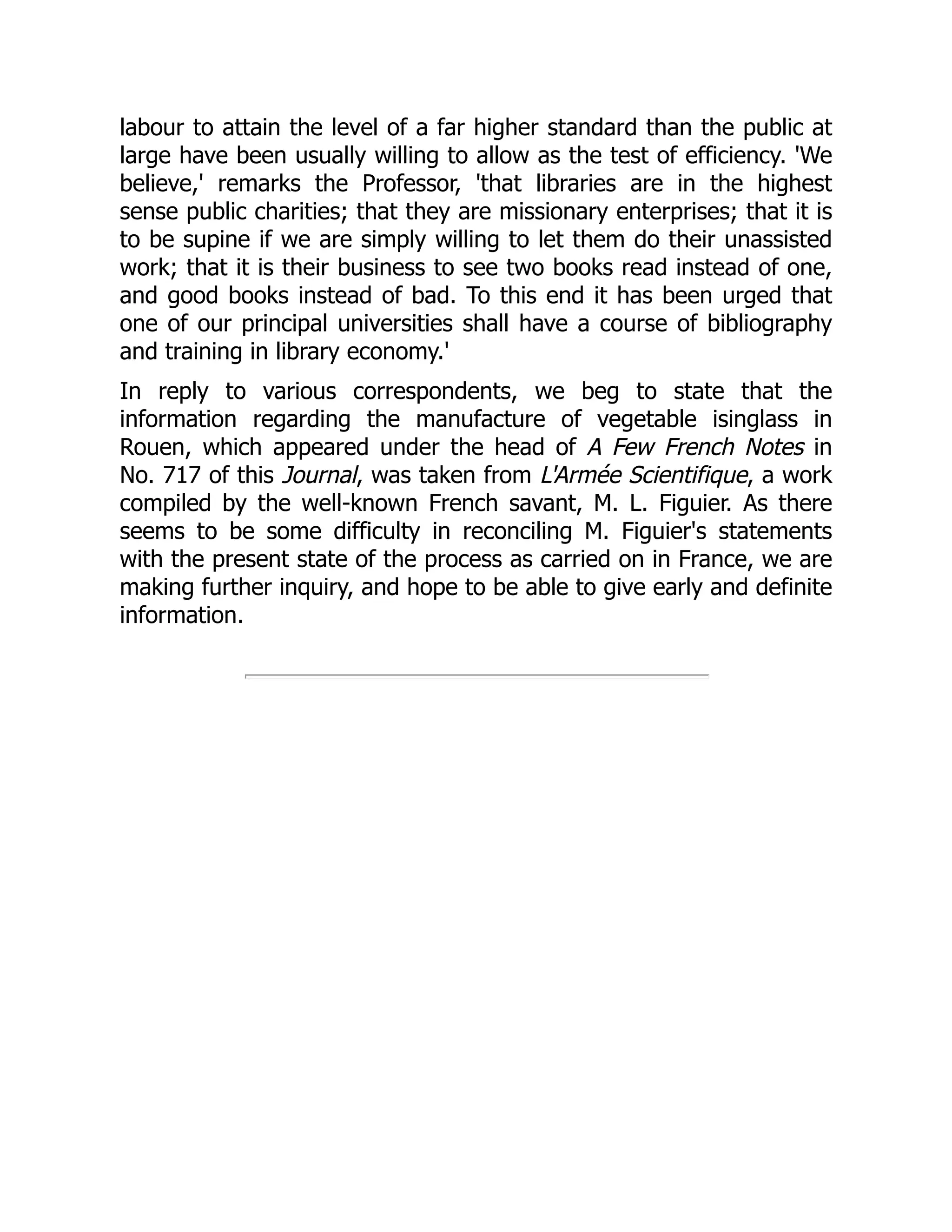labour to attain the level of a far higher standard than the public at
large have been usually willing to allow as the test of efficiency. 'We
believe,' remarks the Professor, 'that libraries are in the highest
sense public charities; that they are missionary enterprises; that it is
to be supine if we are simply willing to let them do their unassisted
work; that it is their business to see two books read instead of one,
and good books instead of bad. To this end it has been urged that
one of our principal universities shall have a course of bibliography
and training in library economy.'
In reply to various correspondents, we beg to state that the
information regarding the manufacture of vegetable isinglass in
Rouen, which appeared under the head of A Few French Notes in
No. 717 of this Journal, was taken from L'Armée Scientifique, a work
compiled by the well-known French savant, M. L. Figuier. As there
seems to be some difficulty in reconciling M. Figuier's statements
with the present state of the process as carried on in France, we are
making further inquiry, and hope to be able to give early and definite
information.
 