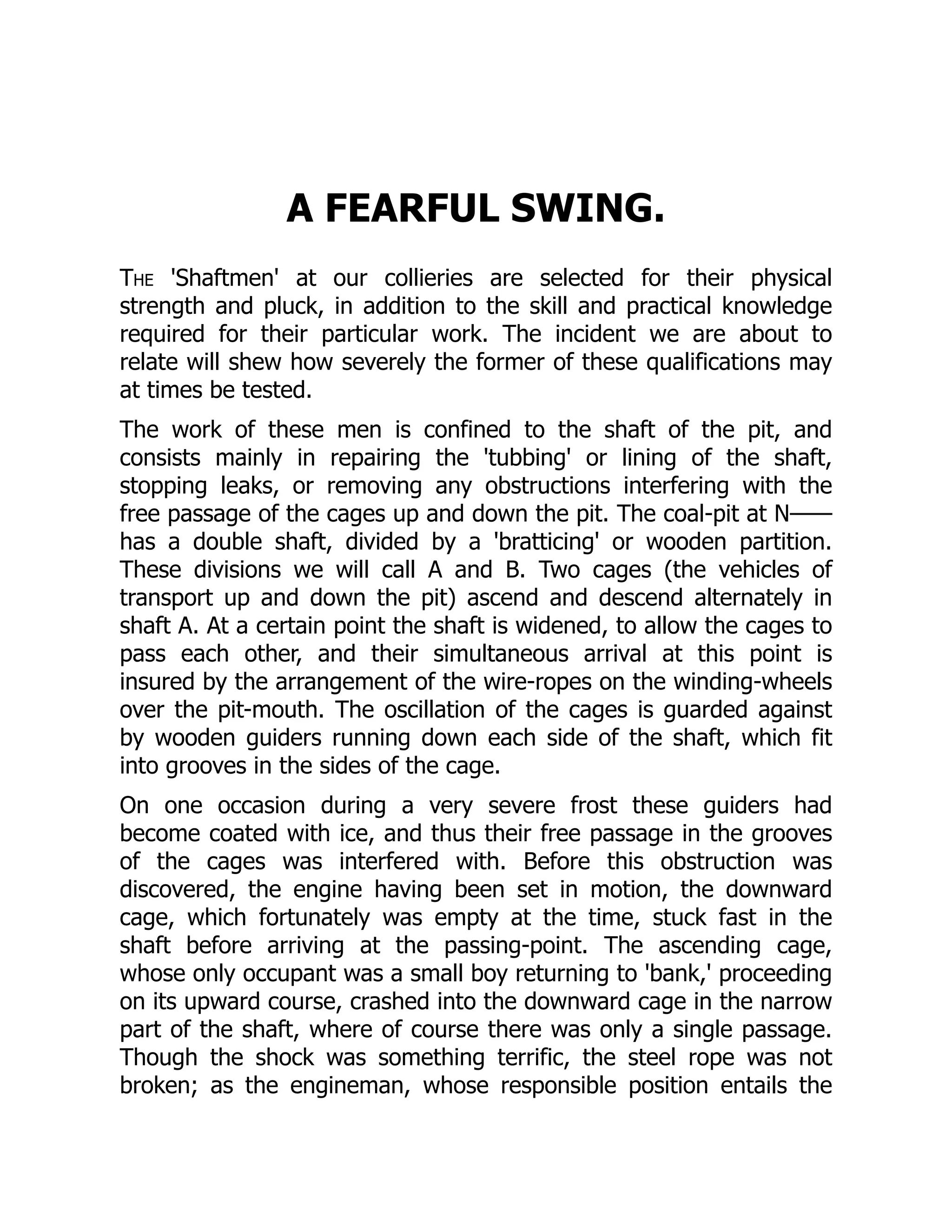 A FEARFUL SWING.
The 'Shaftmen' at our collieries are selected for their physical
strength and pluck, in addition to the skill and practical knowledge
required for their particular work. The incident we are about to
relate will shew how severely the former of these qualifications may
at times be tested.
The work of these men is confined to the shaft of the pit, and
consists mainly in repairing the 'tubbing' or lining of the shaft,
stopping leaks, or removing any obstructions interfering with the
free passage of the cages up and down the pit. The coal-pit at N——
has a double shaft, divided by a 'bratticing' or wooden partition.
These divisions we will call A and B. Two cages (the vehicles of
transport up and down the pit) ascend and descend alternately in
shaft A. At a certain point the shaft is widened, to allow the cages to
pass each other, and their simultaneous arrival at this point is
insured by the arrangement of the wire-ropes on the winding-wheels
over the pit-mouth. The oscillation of the cages is guarded against
by wooden guiders running down each side of the shaft, which fit
into grooves in the sides of the cage.
On one occasion during a very severe frost these guiders had
become coated with ice, and thus their free passage in the grooves
of the cages was interfered with. Before this obstruction was
discovered, the engine having been set in motion, the downward
cage, which fortunately was empty at the time, stuck fast in the
shaft before arriving at the passing-point. The ascending cage,
whose only occupant was a small boy returning to 'bank,' proceeding
on its upward course, crashed into the downward cage in the narrow
part of the shaft, where of course there was only a single passage.
Though the shock was something terrific, the steel rope was not
broken; as the engineman, whose responsible position entails the
 