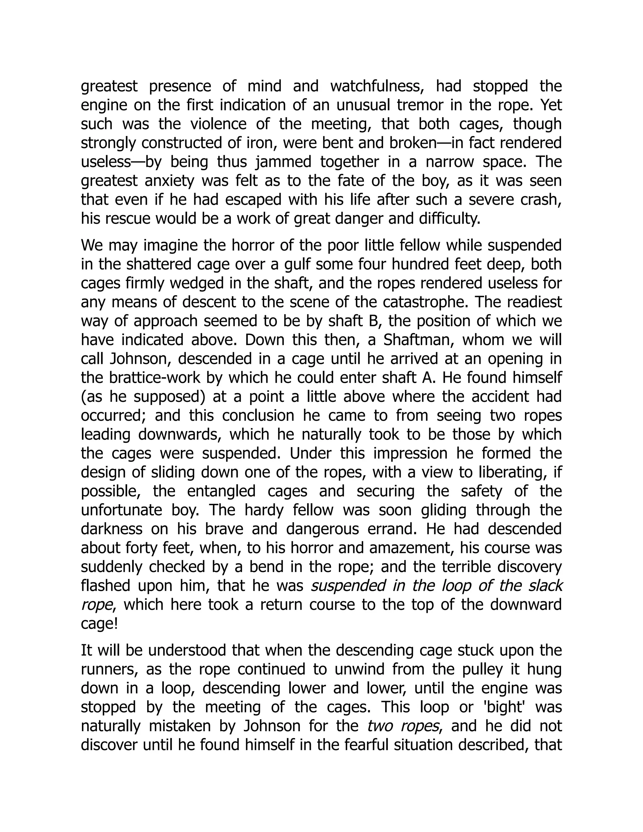 greatest presence of mind and watchfulness, had stopped the
engine on the first indication of an unusual tremor in the rope. Yet
such was the violence of the meeting, that both cages, though
strongly constructed of iron, were bent and broken—in fact rendered
useless—by being thus jammed together in a narrow space. The
greatest anxiety was felt as to the fate of the boy, as it was seen
that even if he had escaped with his life after such a severe crash,
his rescue would be a work of great danger and difficulty.
We may imagine the horror of the poor little fellow while suspended
in the shattered cage over a gulf some four hundred feet deep, both
cages firmly wedged in the shaft, and the ropes rendered useless for
any means of descent to the scene of the catastrophe. The readiest
way of approach seemed to be by shaft B, the position of which we
have indicated above. Down this then, a Shaftman, whom we will
call Johnson, descended in a cage until he arrived at an opening in
the brattice-work by which he could enter shaft A. He found himself
(as he supposed) at a point a little above where the accident had
occurred; and this conclusion he came to from seeing two ropes
leading downwards, which he naturally took to be those by which
the cages were suspended. Under this impression he formed the
design of sliding down one of the ropes, with a view to liberating, if
possible, the entangled cages and securing the safety of the
unfortunate boy. The hardy fellow was soon gliding through the
darkness on his brave and dangerous errand. He had descended
about forty feet, when, to his horror and amazement, his course was
suddenly checked by a bend in the rope; and the terrible discovery
flashed upon him, that he was suspended in the loop of the slack
rope, which here took a return course to the top of the downward
cage!
It will be understood that when the descending cage stuck upon the
runners, as the rope continued to unwind from the pulley it hung
down in a loop, descending lower and lower, until the engine was
stopped by the meeting of the cages. This loop or 'bight' was
naturally mistaken by Johnson for the two ropes, and he did not
discover until he found himself in the fearful situation described, that
 