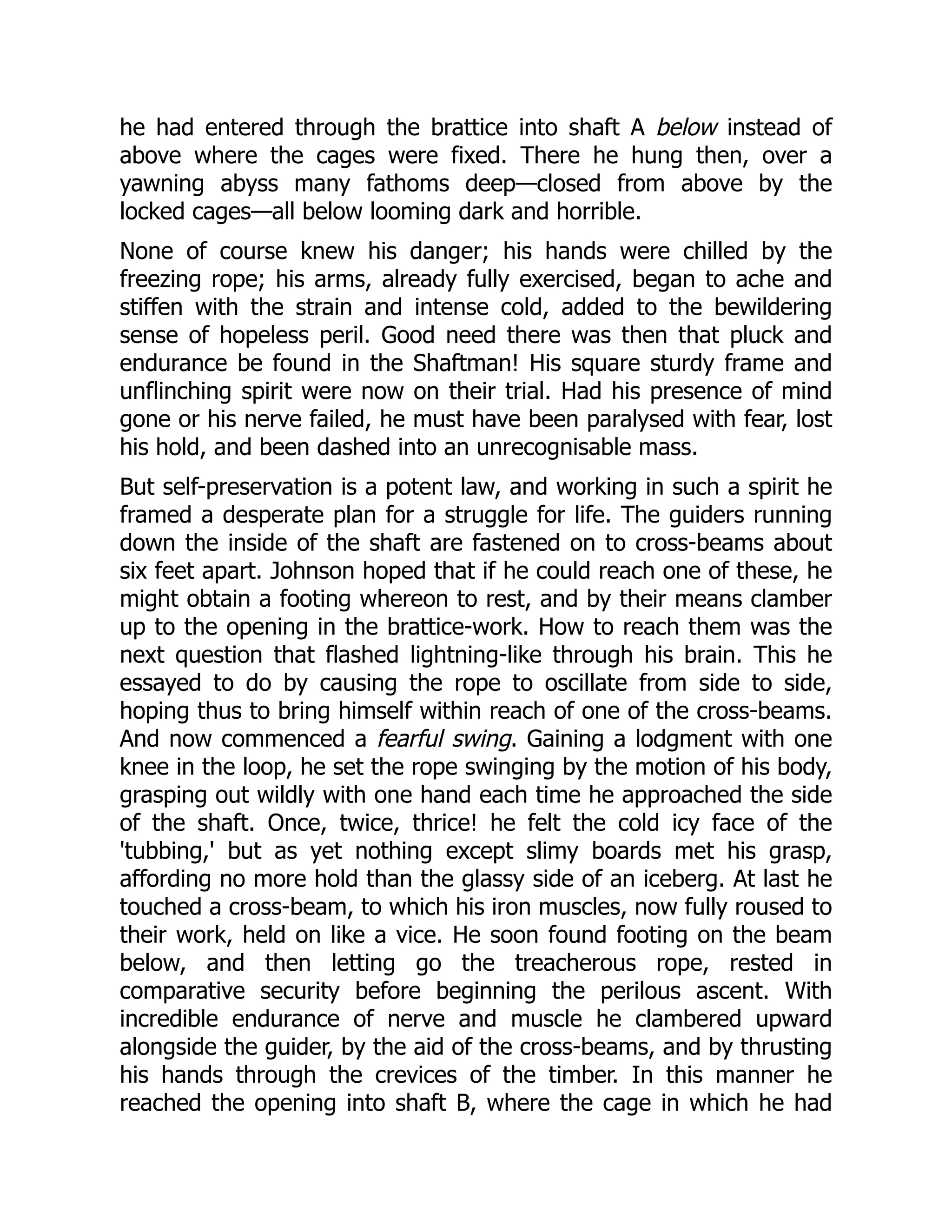 he had entered through the brattice into shaft A below instead of
above where the cages were fixed. There he hung then, over a
yawning abyss many fathoms deep—closed from above by the
locked cages—all below looming dark and horrible.
None of course knew his danger; his hands were chilled by the
freezing rope; his arms, already fully exercised, began to ache and
stiffen with the strain and intense cold, added to the bewildering
sense of hopeless peril. Good need there was then that pluck and
endurance be found in the Shaftman! His square sturdy frame and
unflinching spirit were now on their trial. Had his presence of mind
gone or his nerve failed, he must have been paralysed with fear, lost
his hold, and been dashed into an unrecognisable mass.
But self-preservation is a potent law, and working in such a spirit he
framed a desperate plan for a struggle for life. The guiders running
down the inside of the shaft are fastened on to cross-beams about
six feet apart. Johnson hoped that if he could reach one of these, he
might obtain a footing whereon to rest, and by their means clamber
up to the opening in the brattice-work. How to reach them was the
next question that flashed lightning-like through his brain. This he
essayed to do by causing the rope to oscillate from side to side,
hoping thus to bring himself within reach of one of the cross-beams.
And now commenced a fearful swing. Gaining a lodgment with one
knee in the loop, he set the rope swinging by the motion of his body,
grasping out wildly with one hand each time he approached the side
of the shaft. Once, twice, thrice! he felt the cold icy face of the
'tubbing,' but as yet nothing except slimy boards met his grasp,
affording no more hold than the glassy side of an iceberg. At last he
touched a cross-beam, to which his iron muscles, now fully roused to
their work, held on like a vice. He soon found footing on the beam
below, and then letting go the treacherous rope, rested in
comparative security before beginning the perilous ascent. With
incredible endurance of nerve and muscle he clambered upward
alongside the guider, by the aid of the cross-beams, and by thrusting
his hands through the crevices of the timber. In this manner he
reached the opening into shaft B, where the cage in which he had
 