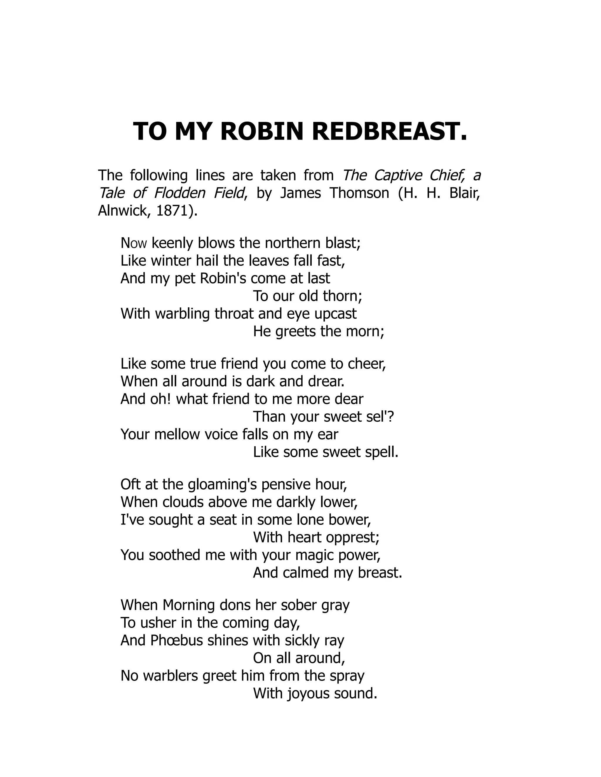 TO MY ROBIN REDBREAST.
The following lines are taken from The Captive Chief, a
Tale of Flodden Field, by James Thomson (H. H. Blair,
Alnwick, 1871).
Now keenly blows the northern blast;
Like winter hail the leaves fall fast,
And my pet Robin's come at last
To our old thorn;
With warbling throat and eye upcast
He greets the morn;
Like some true friend you come to cheer,
When all around is dark and drear.
And oh! what friend to me more dear
Than your sweet sel'?
Your mellow voice falls on my ear
Like some sweet spell.
Oft at the gloaming's pensive hour,
When clouds above me darkly lower,
I've sought a seat in some lone bower,
With heart opprest;
You soothed me with your magic power,
And calmed my breast.
When Morning dons her sober gray
To usher in the coming day,
And Phœbus shines with sickly ray
On all around,
No warblers greet him from the spray
With joyous sound.
 