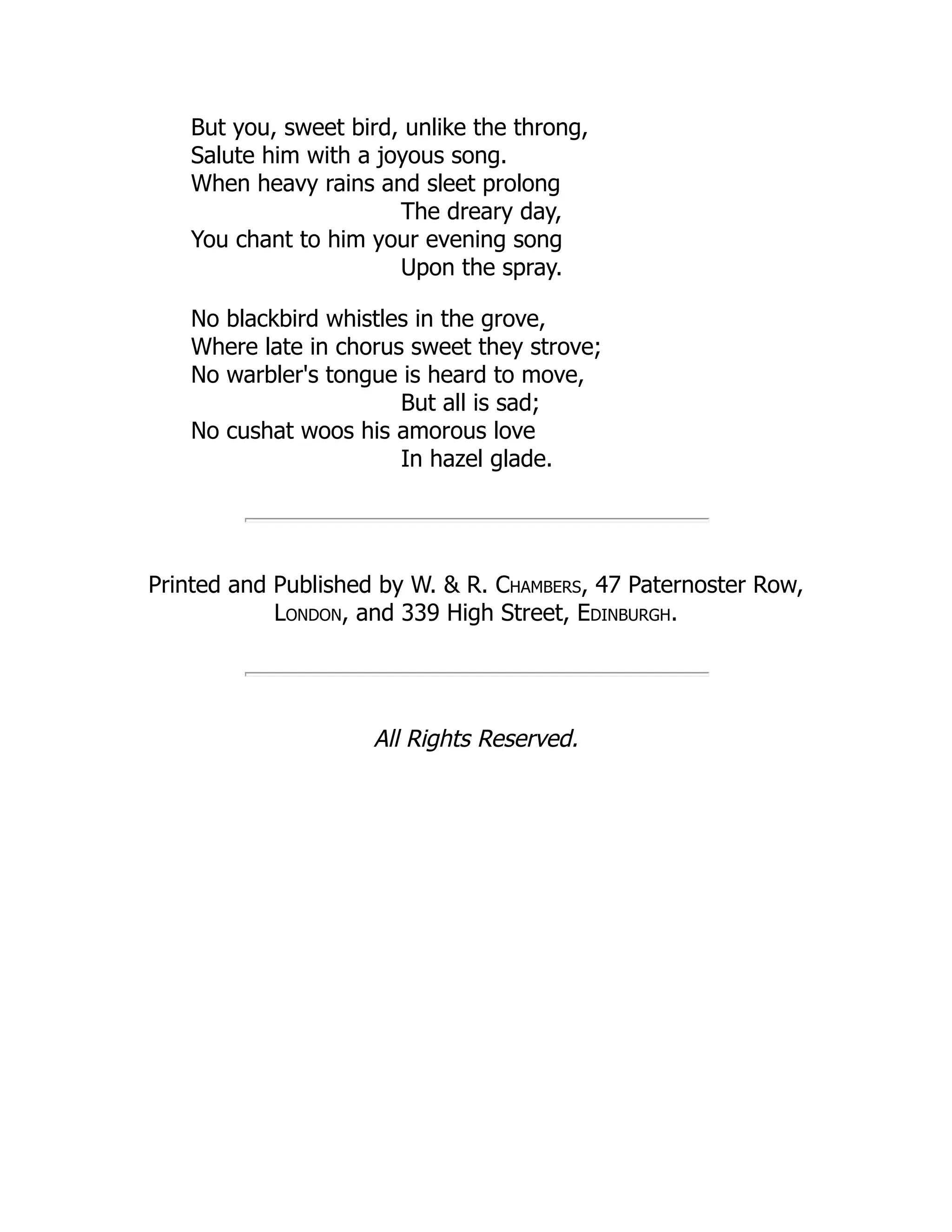 But you, sweet bird, unlike the throng,
Salute him with a joyous song.
When heavy rains and sleet prolong
The dreary day,
You chant to him your evening song
Upon the spray.
No blackbird whistles in the grove,
Where late in chorus sweet they strove;
No warbler's tongue is heard to move,
But all is sad;
No cushat woos his amorous love
In hazel glade.
Printed and Published by W. & R. Chambers, 47 Paternoster Row,
London, and 339 High Street, Edinburgh.
All Rights Reserved.
 