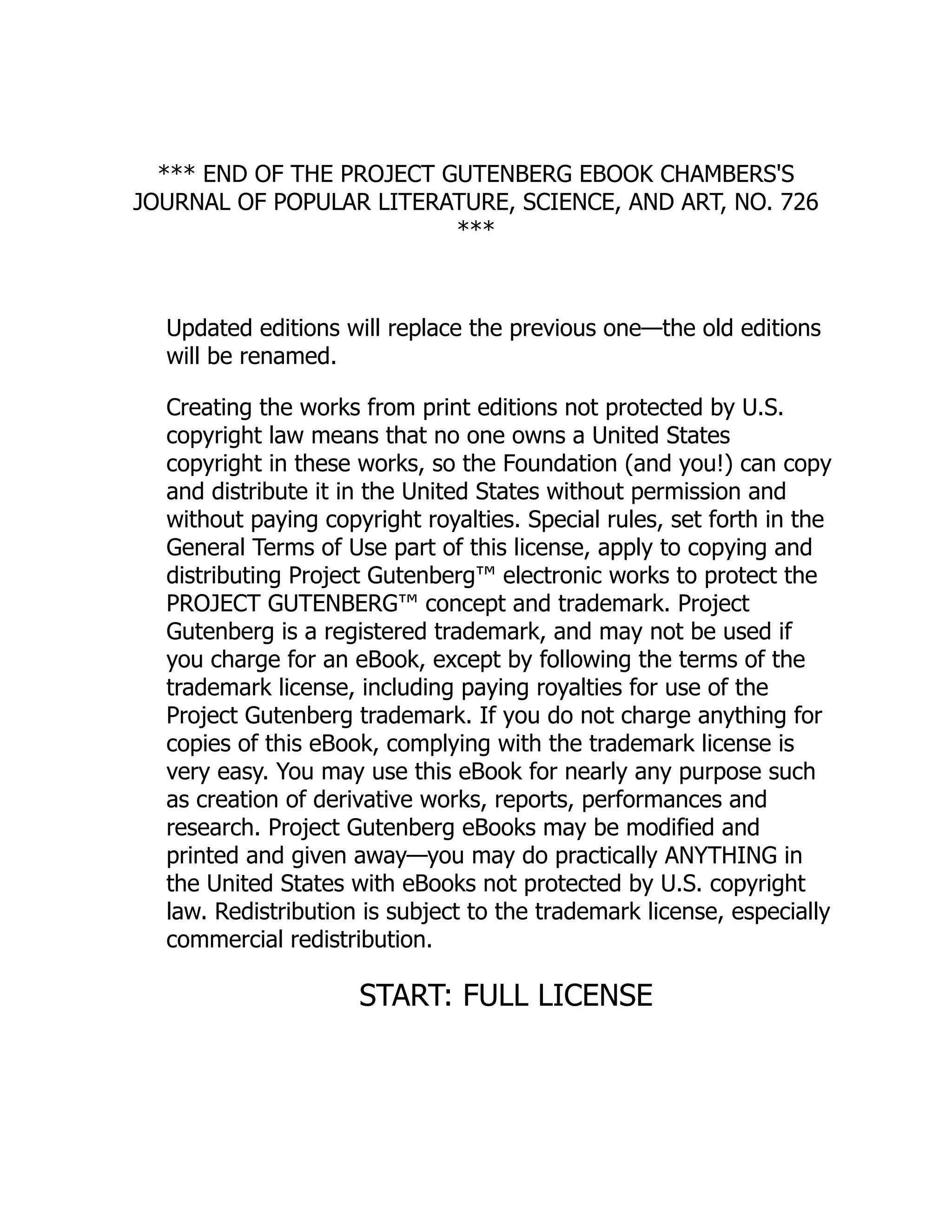 *** END OF THE PROJECT GUTENBERG EBOOK CHAMBERS'S
JOURNAL OF POPULAR LITERATURE, SCIENCE, AND ART, NO. 726
***
Updated editions will replace the previous one—the old editions
will be renamed.
Creating the works from print editions not protected by U.S.
copyright law means that no one owns a United States
copyright in these works, so the Foundation (and you!) can copy
and distribute it in the United States without permission and
without paying copyright royalties. Special rules, set forth in the
General Terms of Use part of this license, apply to copying and
distributing Project Gutenberg™ electronic works to protect the
PROJECT GUTENBERG™ concept and trademark. Project
Gutenberg is a registered trademark, and may not be used if
you charge for an eBook, except by following the terms of the
trademark license, including paying royalties for use of the
Project Gutenberg trademark. If you do not charge anything for
copies of this eBook, complying with the trademark license is
very easy. You may use this eBook for nearly any purpose such
as creation of derivative works, reports, performances and
research. Project Gutenberg eBooks may be modified and
printed and given away—you may do practically ANYTHING in
the United States with eBooks not protected by U.S. copyright
law. Redistribution is subject to the trademark license, especially
commercial redistribution.
START: FULL LICENSE
 