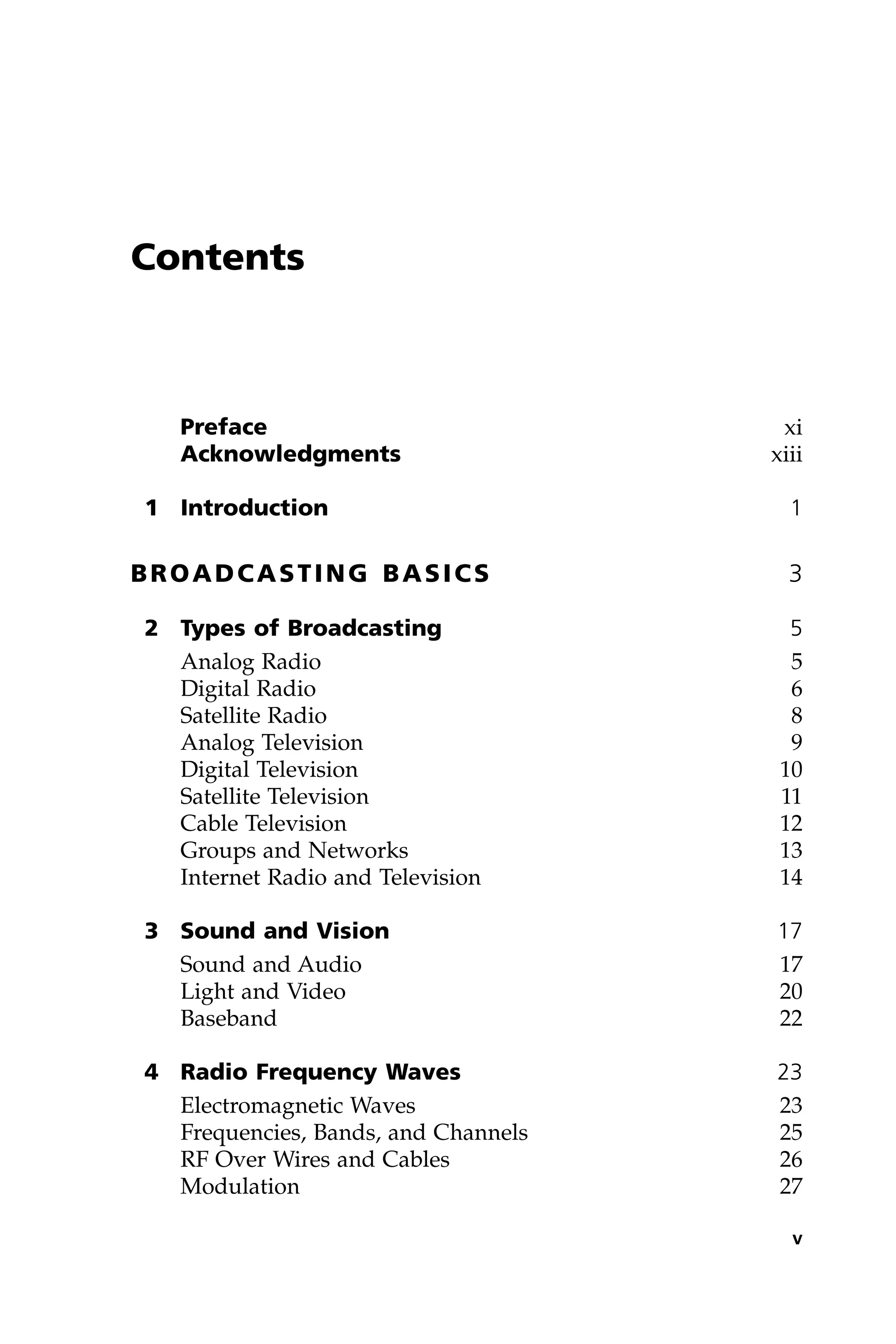 Contents
Preface xi
Acknowledgments xiii
1 Introduction 1
BROADCASTING BASICS 3
2 Types of Broadcasting 5
Analog Radio 5
Digital Radio 6
Satellite Radio 8
Analog Television 9
Digital Television 10
Satellite Television 11
Cable Television 12
Groups and Networks 13
Internet Radio and Television 14
3 Sound and Vision 17
Sound and Audio 17
Light and Video 20
Baseband 22
4 Radio Frequency Waves 23
Electromagnetic Waves 23
Frequencies, Bands, and Channels 25
RF Over Wires and Cables 26
Modulation 27
v
 