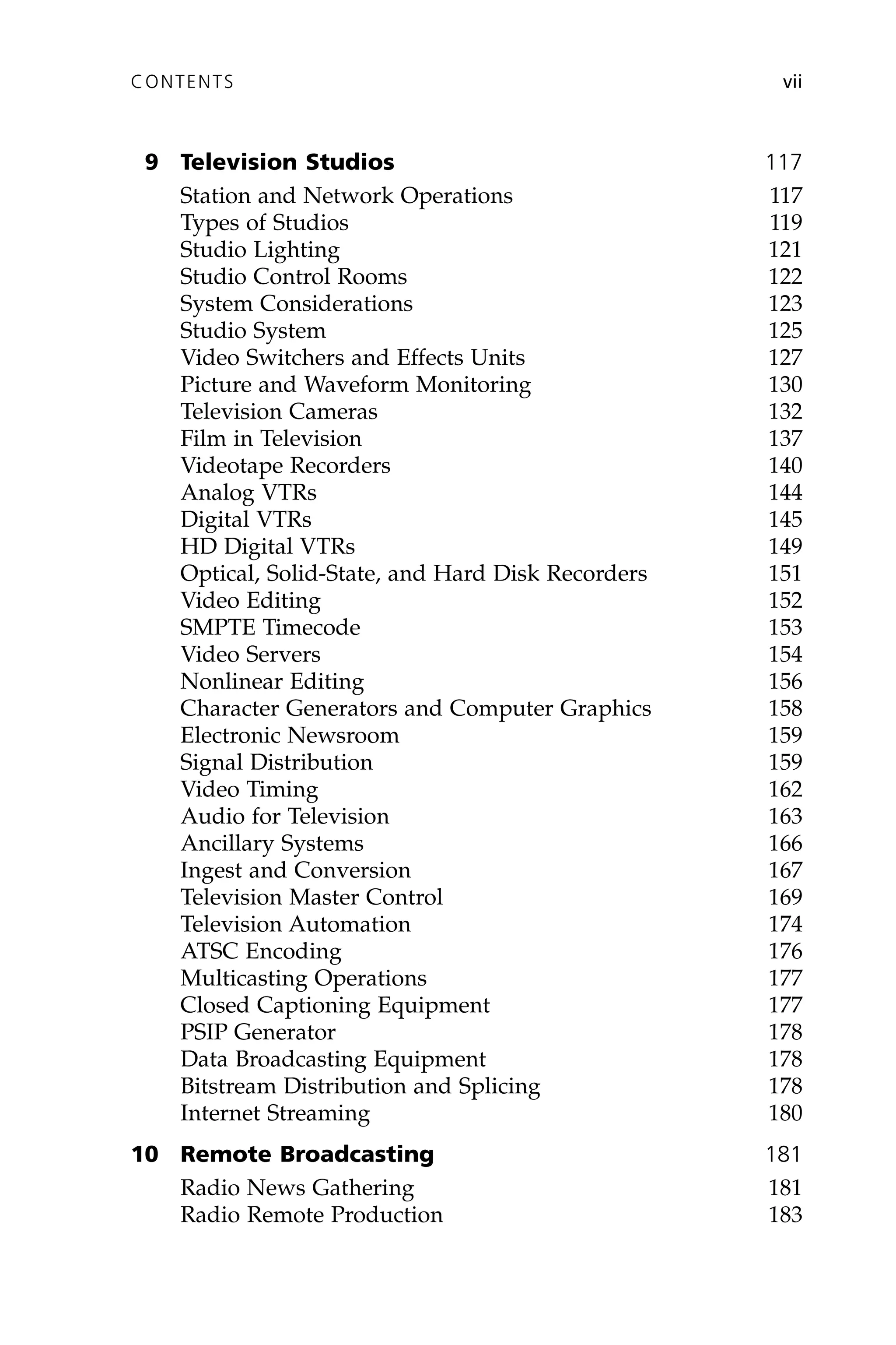9 Television Studios 117
Station and Network Operations 117
Types of Studios 119
Studio Lighting 121
Studio Control Rooms 122
System Considerations 123
Studio System 125
Video Switchers and Effects Units 127
Picture and Waveform Monitoring 130
Television Cameras 132
Film in Television 137
Videotape Recorders 140
Analog VTRs 144
Digital VTRs 145
HD Digital VTRs 149
Optical, Solid-State, and Hard Disk Recorders 151
Video Editing 152
SMPTE Timecode 153
Video Servers 154
Nonlinear Editing 156
Character Generators and Computer Graphics 158
Electronic Newsroom 159
Signal Distribution 159
Video Timing 162
Audio for Television 163
Ancillary Systems 166
Ingest and Conversion 167
Television Master Control 169
Television Automation 174
ATSC Encoding 176
Multicasting Operations 177
Closed Captioning Equipment 177
PSIP Generator 178
Data Broadcasting Equipment 178
Bitstream Distribution and Splicing 178
Internet Streaming 180
10 Remote Broadcasting 181
Radio News Gathering 181
Radio Remote Production 183
CONTENTS vii
 