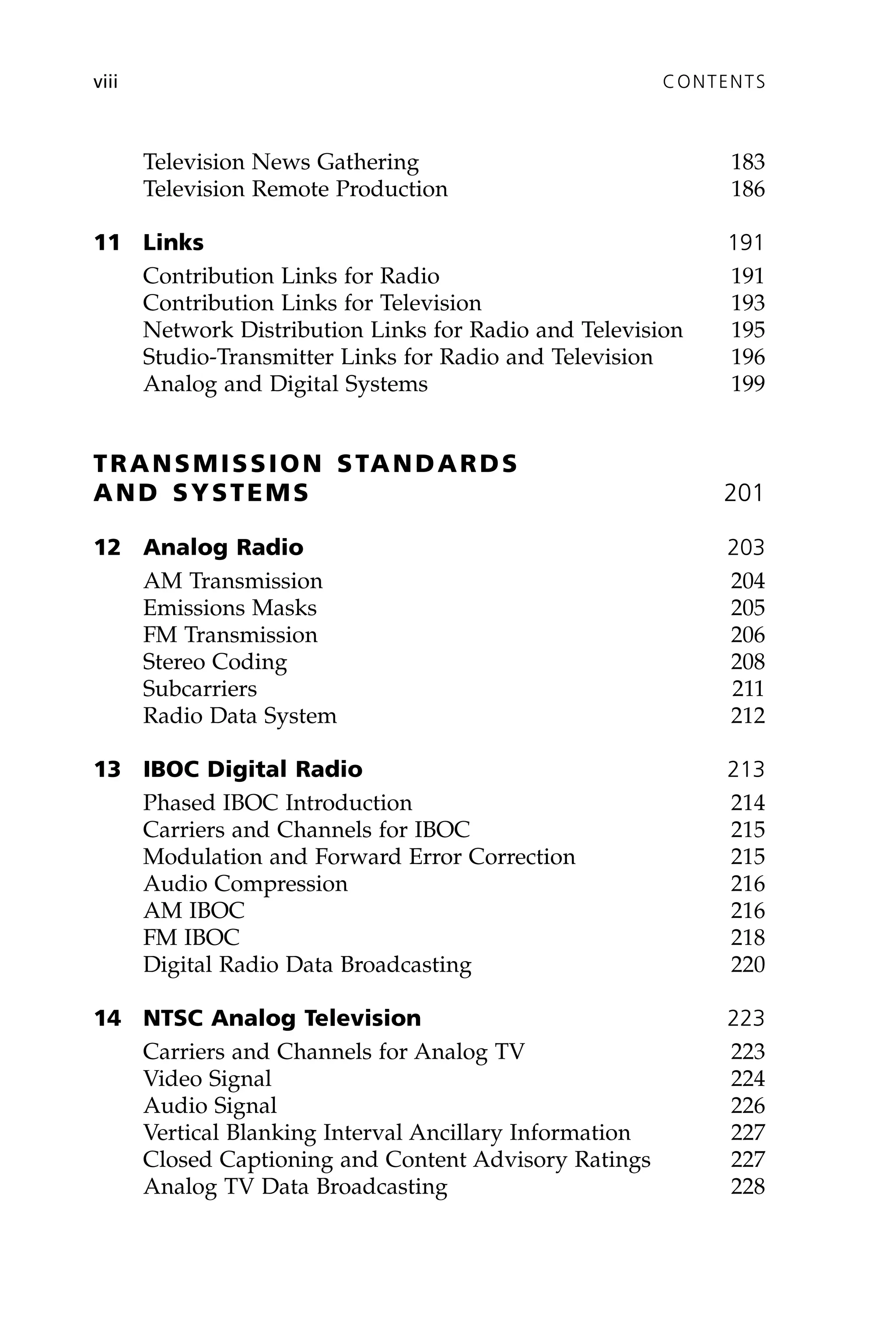 Television News Gathering 183
Television Remote Production 186
11 Links 191
Contribution Links for Radio 191
Contribution Links for Television 193
Network Distribution Links for Radio and Television 195
Studio-Transmitter Links for Radio and Television 196
Analog and Digital Systems 199
TRANSMISSION STANDARDS
AND SYSTEMS 201
12 Analog Radio 203
AM Transmission 204
Emissions Masks 205
FM Transmission 206
Stereo Coding 208
Subcarriers 211
Radio Data System 212
13 IBOC Digital Radio 213
Phased IBOC Introduction 214
Carriers and Channels for IBOC 215
Modulation and Forward Error Correction 215
Audio Compression 216
AM IBOC 216
FM IBOC 218
Digital Radio Data Broadcasting 220
14 NTSC Analog Television 223
Carriers and Channels for Analog TV 223
Video Signal 224
Audio Signal 226
Vertical Blanking Interval Ancillary Information 227
Closed Captioning and Content Advisory Ratings 227
Analog TV Data Broadcasting 228
viii CONTENTS
 