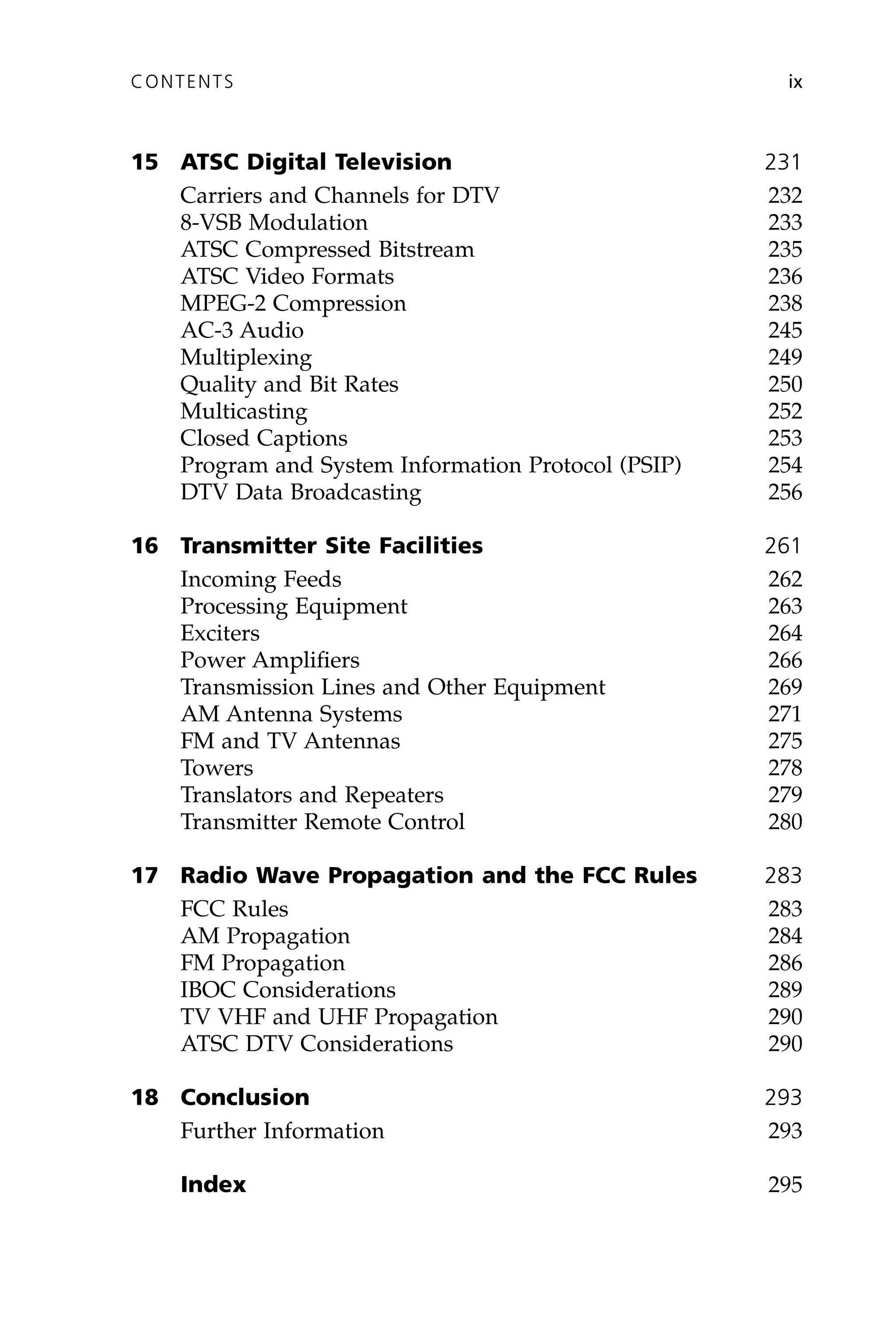 15 ATSC Digital Television 231
Carriers and Channels for DTV 232
8-VSB Modulation 233
ATSC Compressed Bitstream 235
ATSC Video Formats 236
MPEG-2 Compression 238
AC-3 Audio 245
Multiplexing 249
Quality and Bit Rates 250
Multicasting 252
Closed Captions 253
Program and System Information Protocol (PSIP) 254
DTV Data Broadcasting 256
16 Transmitter Site Facilities 261
Incoming Feeds 262
Processing Equipment 263
Exciters 264
Power Amplifiers 266
Transmission Lines and Other Equipment 269
AM Antenna Systems 271
FM and TV Antennas 275
Towers 278
Translators and Repeaters 279
Transmitter Remote Control 280
17 Radio Wave Propagation and the FCC Rules 283
FCC Rules 283
AM Propagation 284
FM Propagation 286
IBOC Considerations 289
TV VHF and UHF Propagation 290
ATSC DTV Considerations 290
18 Conclusion 293
Further Information 293
Index 295
CONTENTS ix
 