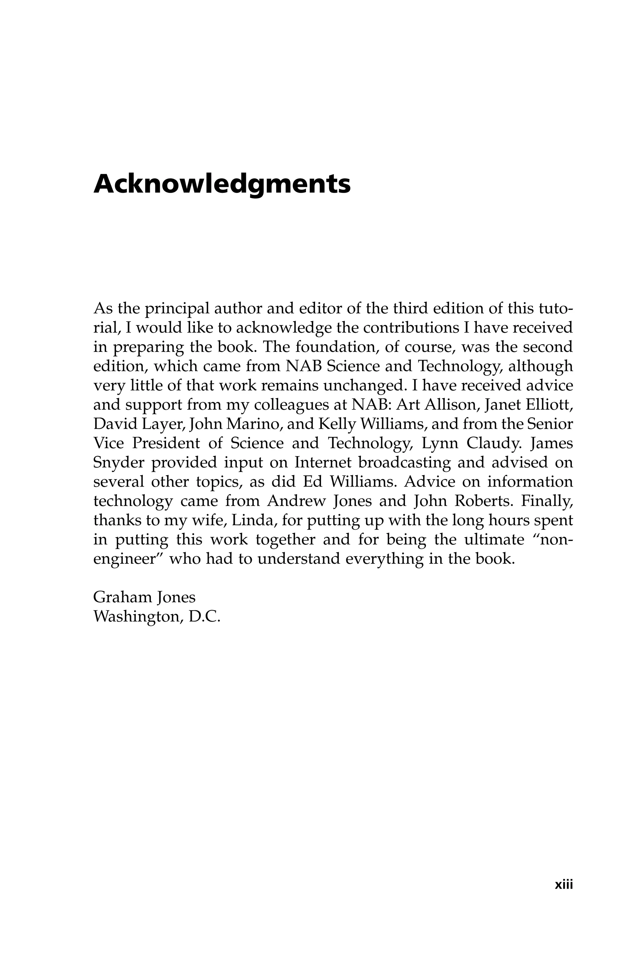 Acknowledgments
As the principal author and editor of the third edition of this tuto-
rial, I would like to acknowledge the contributions I have received
in preparing the book. The foundation, of course, was the second
edition, which came from NAB Science and Technology, although
very little of that work remains unchanged. I have received advice
and support from my colleagues at NAB: Art Allison, Janet Elliott,
David Layer, John Marino, and Kelly Williams, and from the Senior
Vice President of Science and Technology, Lynn Claudy. James
Snyder provided input on Internet broadcasting and advised on
several other topics, as did Ed Williams. Advice on information
technology came from Andrew Jones and John Roberts. Finally,
thanks to my wife, Linda, for putting up with the long hours spent
in putting this work together and for being the ultimate “non-
engineer” who had to understand everything in the book.
Graham Jones
Washington, D.C.
xiii
 