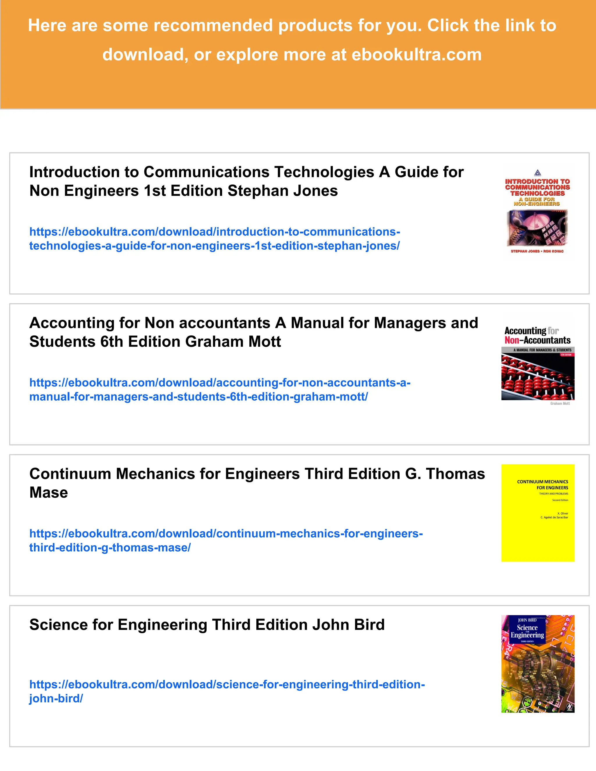Here are some recommended products for you. Click the link to
download, or explore more at ebookultra.com
Introduction to Communications Technologies A Guide for
Non Engineers 1st Edition Stephan Jones
https://ebookultra.com/download/introduction-to-communications-
technologies-a-guide-for-non-engineers-1st-edition-stephan-jones/
Accounting for Non accountants A Manual for Managers and
Students 6th Edition Graham Mott
https://ebookultra.com/download/accounting-for-non-accountants-a-
manual-for-managers-and-students-6th-edition-graham-mott/
Continuum Mechanics for Engineers Third Edition G. Thomas
Mase
https://ebookultra.com/download/continuum-mechanics-for-engineers-
third-edition-g-thomas-mase/
Science for Engineering Third Edition John Bird
https://ebookultra.com/download/science-for-engineering-third-edition-
john-bird/
 