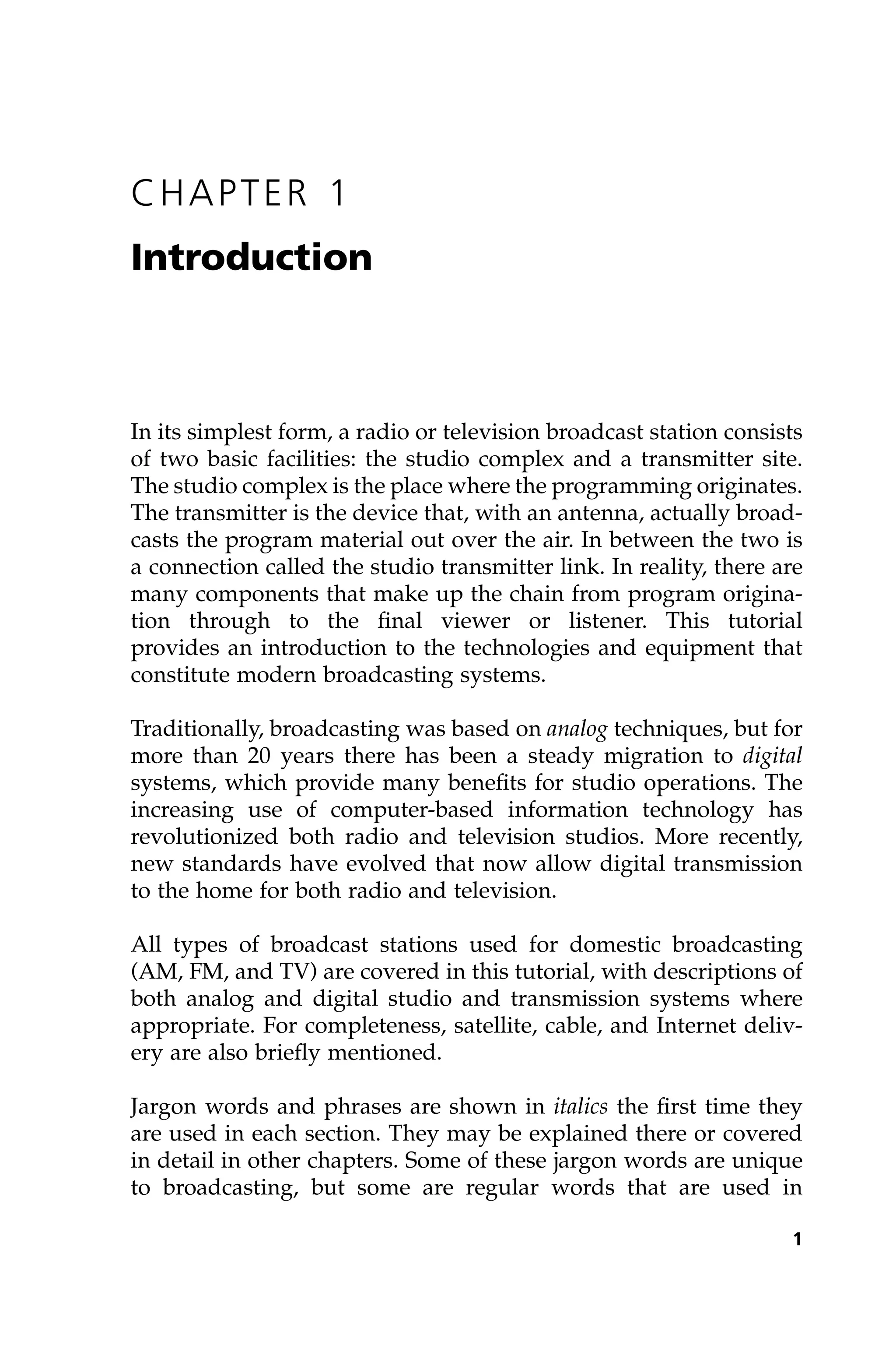 CHAPTER 1
Introduction
In its simplest form, a radio or television broadcast station consists
of two basic facilities: the studio complex and a transmitter site.
The studio complex is the place where the programming originates.
The transmitter is the device that, with an antenna, actually broad-
casts the program material out over the air. In between the two is
a connection called the studio transmitter link. In reality, there are
many components that make up the chain from program origina-
tion through to the final viewer or listener. This tutorial
provides an introduction to the technologies and equipment that
constitute modern broadcasting systems.
Traditionally, broadcasting was based on analog techniques, but for
more than 20 years there has been a steady migration to digital
systems, which provide many benefits for studio operations. The
increasing use of computer-based information technology has
revolutionized both radio and television studios. More recently,
new standards have evolved that now allow digital transmission
to the home for both radio and television.
All types of broadcast stations used for domestic broadcasting
(AM, FM, and TV) are covered in this tutorial, with descriptions of
both analog and digital studio and transmission systems where
appropriate. For completeness, satellite, cable, and Internet deliv-
ery are also briefly mentioned.
Jargon words and phrases are shown in italics the first time they
are used in each section. They may be explained there or covered
in detail in other chapters. Some of these jargon words are unique
to broadcasting, but some are regular words that are used in
1
 