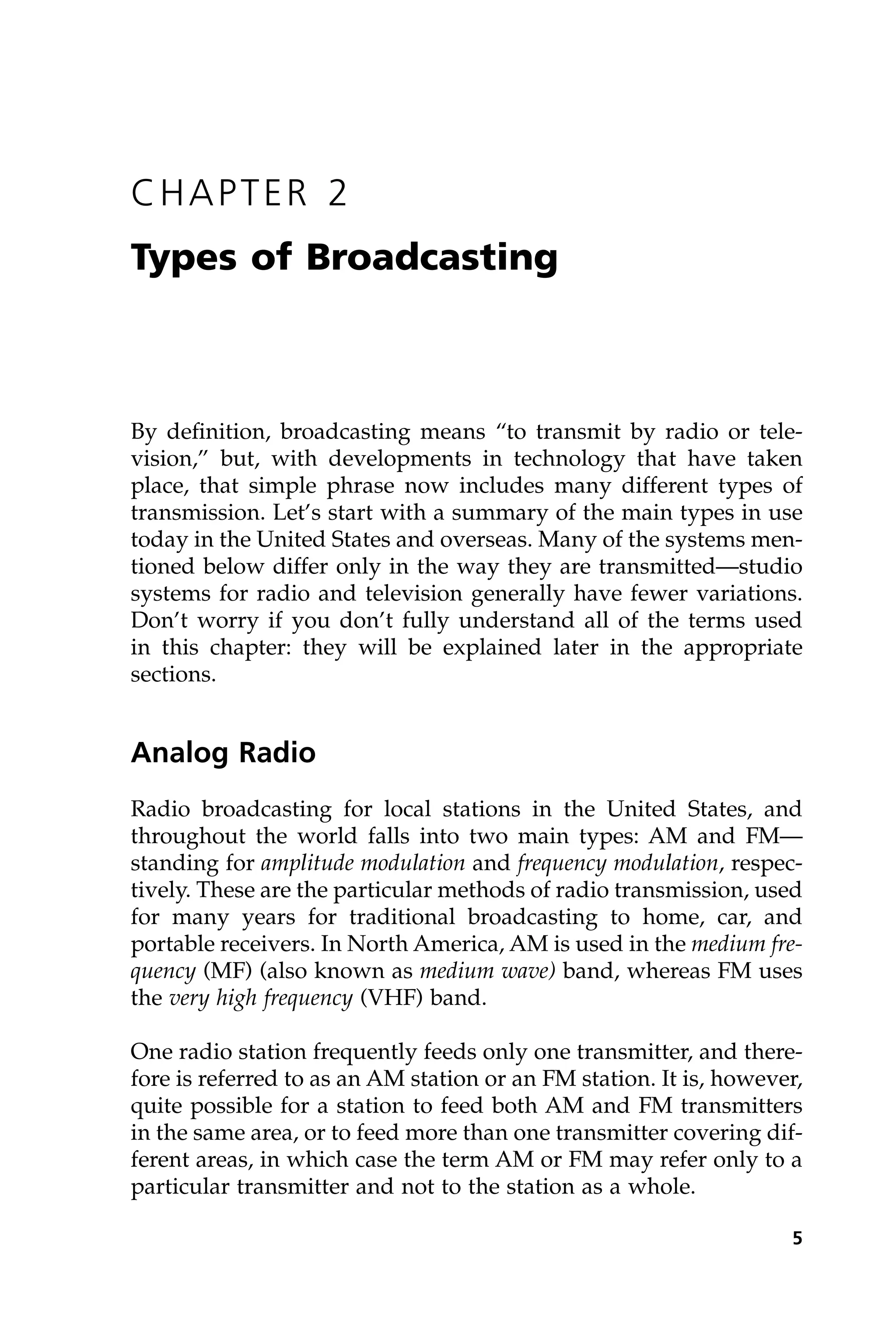 CHAPTER 2
Types of Broadcasting
By definition, broadcasting means “to transmit by radio or tele-
vision,” but, with developments in technology that have taken
place, that simple phrase now includes many different types of
transmission. Let’s start with a summary of the main types in use
today in the United States and overseas. Many of the systems men-
tioned below differ only in the way they are transmitted—studio
systems for radio and television generally have fewer variations.
Don’t worry if you don’t fully understand all of the terms used
in this chapter: they will be explained later in the appropriate
sections.
Analog Radio
Radio broadcasting for local stations in the United States, and
throughout the world falls into two main types: AM and FM—
standing for amplitude modulation and frequency modulation, respec-
tively. These are the particular methods of radio transmission, used
for many years for traditional broadcasting to home, car, and
portable receivers. In North America, AM is used in the medium fre-
quency (MF) (also known as medium wave) band, whereas FM uses
the very high frequency (VHF) band.
One radio station frequently feeds only one transmitter, and there-
fore is referred to as an AM station or an FM station. It is, however,
quite possible for a station to feed both AM and FM transmitters
in the same area, or to feed more than one transmitter covering dif-
ferent areas, in which case the term AM or FM may refer only to a
particular transmitter and not to the station as a whole.
5
 