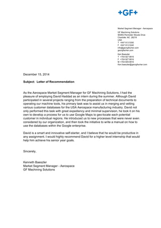 December 15, 2014
Subject: Letter of Recommendation
As the Aerospace Market Segment Manager for GF Machining Solutions, I had the
pleasure of employing David Haddad as an intern during the summer. Although David
participated in several projects ranging from the preparation of technical documents to
operating our machine tools, his primary task was to assist us in merging and vetting
various customer databases for the USA Aerospace manufacturing industry. David not
only performed this task with great expediency and minimal supervision, he took it on his
own to develop a process for us to use Google Maps to geo-locate each potential
customer in individual regions. He introduced us to new processes that were never even
considered by our organization, and then took the initiative to write a manual on how to
use the databases within the Google enterprise.
David is a smart and innovative self-starter, and I believe that he would be productive in
any assignment. I would highly recommend David for a higher level internship that would
help him achieve his senior year goals.
Sincerely,
Kenneth Baeszler
Market Segment Manager - Aerospace
GF Machining Solutions
Market Segment Manager - Aerospace
GF Machining Solutions
9009G Perimeter Woods Drive
Charlotte, NC 28216
USA
T +847 913 5300
F +847 913 5340
info@georgfischer.com
georgfischer.com
Ken Baeszler
T +704 927 8916
F +704 927 8916
M +704 609 8916
Ken.baeszler@georgfischer.com
 