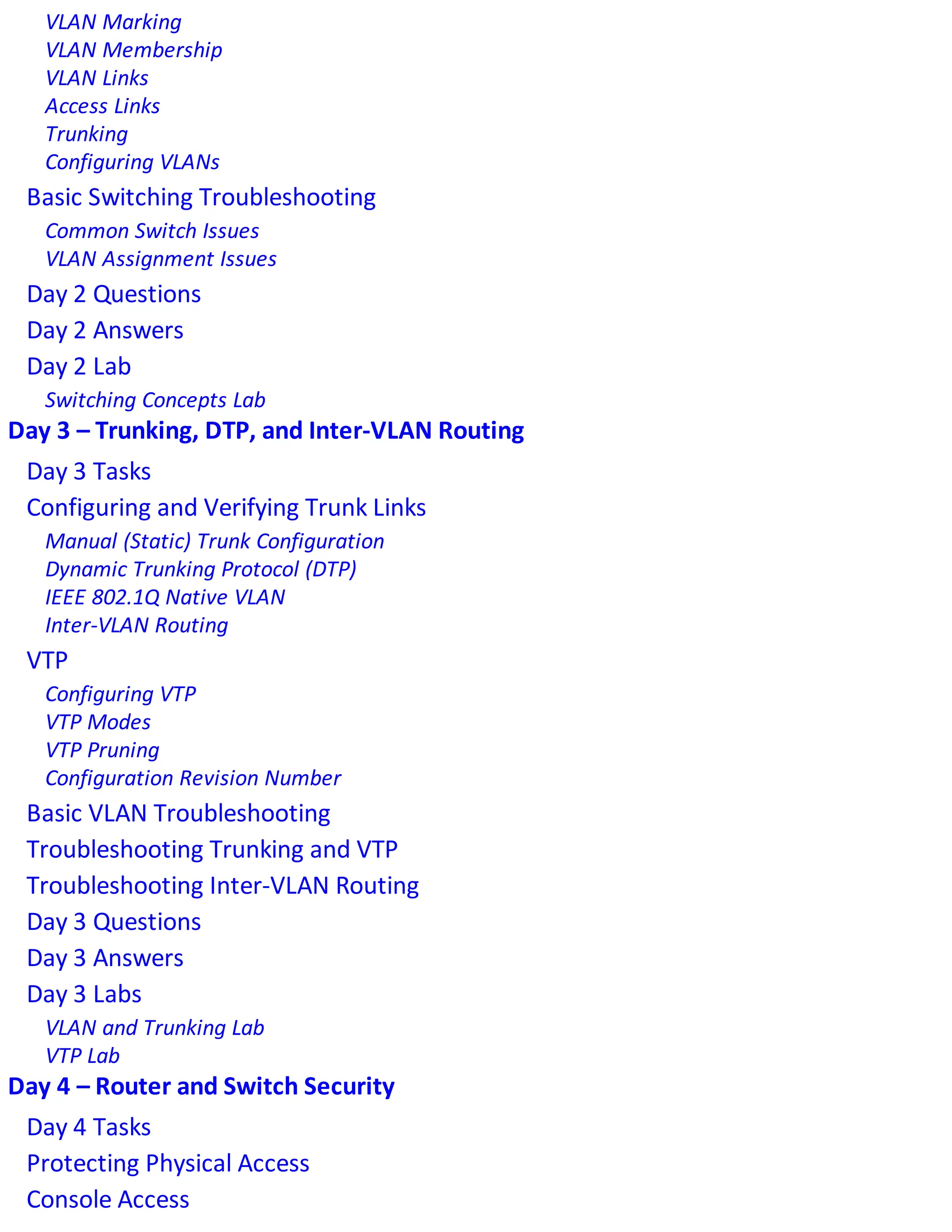 VLAN Marking
VLAN Membership
VLAN Links
Access Links
Trunking
Configuring VLANs
Basic Switching Troubleshooting
Common Switch Issues
VLAN Assignment Issues
Day 2 Questions
Day 2 Answers
Day 2 Lab
Switching Concepts Lab
Day 3 – Trunking, DTP, and Inter-VLAN Routing
Day 3 Tasks
Configuring and Verifying Trunk Links
Manual (Static) Trunk Configuration
Dynamic Trunking Protocol (DTP)
IEEE 802.1Q Native VLAN
Inter-VLAN Routing
VTP
Configuring VTP
VTP Modes
VTP Pruning
Configuration Revision Number
Basic VLAN Troubleshooting
Troubleshooting Trunking and VTP
Troubleshooting Inter-VLAN Routing
Day 3 Questions
Day 3 Answers
Day 3 Labs
VLAN and Trunking Lab
VTP Lab
Day 4 – Router and Switch Security
Day 4 Tasks
Protecting Physical Access
Console Access
 