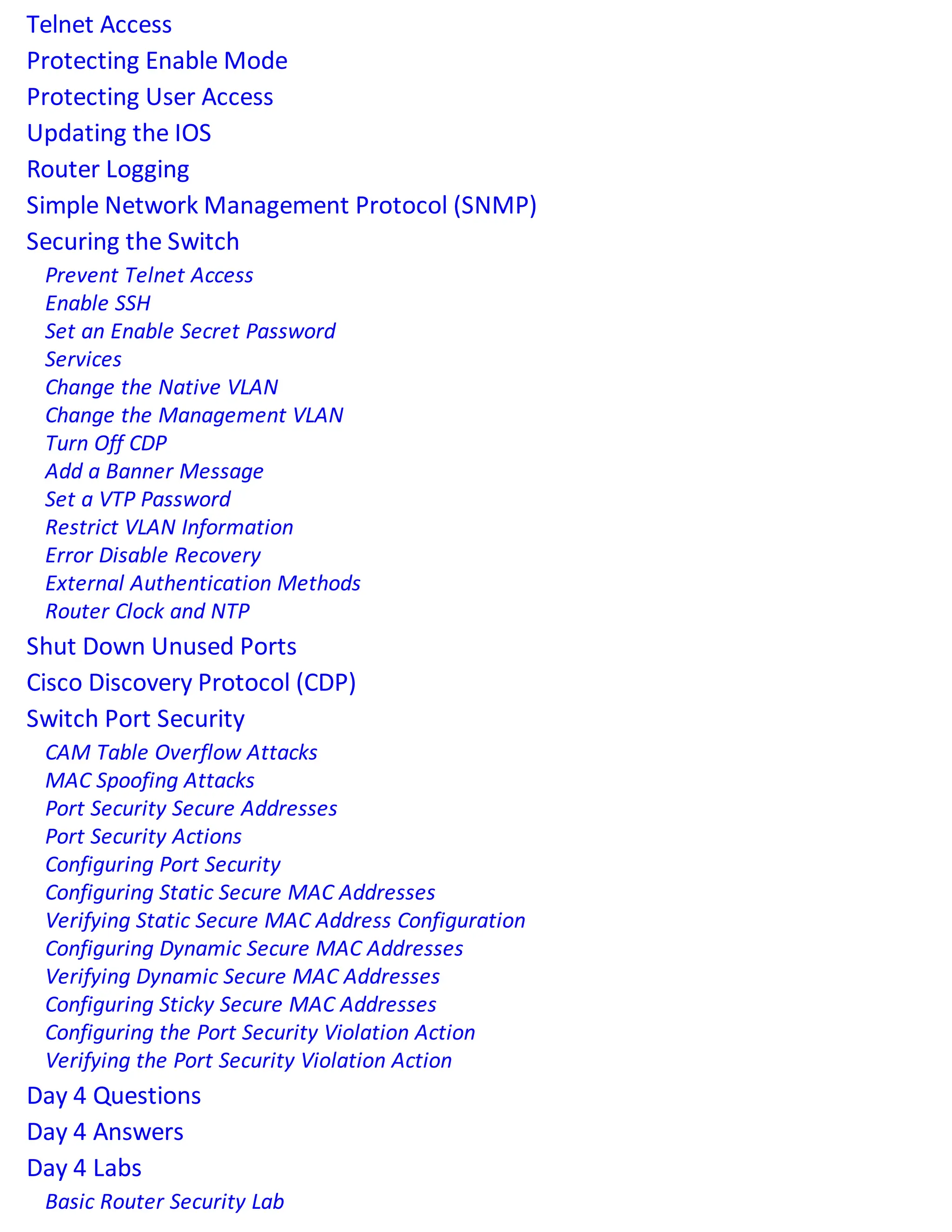 Telnet Access
Protecting Enable Mode
Protecting User Access
Updating the IOS
Router Logging
Simple Network Management Protocol (SNMP)
Securing the Switch
Prevent Telnet Access
Enable SSH
Set an Enable Secret Password
Services
Change the Native VLAN
Change the Management VLAN
Turn Off CDP
Add a Banner Message
Set a VTP Password
Restrict VLAN Information
Error Disable Recovery
External Authentication Methods
Router Clock and NTP
Shut Down Unused Ports
Cisco Discovery Protocol (CDP)
Switch Port Security
CAM Table Overflow Attacks
MAC Spoofing Attacks
Port Security Secure Addresses
Port Security Actions
Configuring Port Security
Configuring Static Secure MAC Addresses
Verifying Static Secure MAC Address Configuration
Configuring Dynamic Secure MAC Addresses
Verifying Dynamic Secure MAC Addresses
Configuring Sticky Secure MAC Addresses
Configuring the Port Security Violation Action
Verifying the Port Security Violation Action
Day 4 Questions
Day 4 Answers
Day 4 Labs
Basic Router Security Lab
 