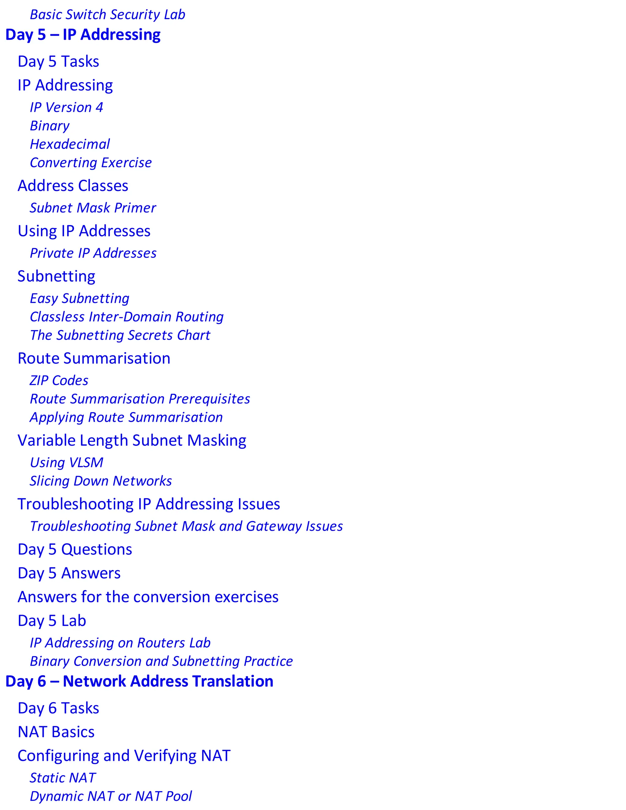 Basic Switch Security Lab
Day 5 – IP Addressing
Day 5 Tasks
IP Addressing
IP Version 4
Binary
Hexadecimal
Converting Exercise
Address Classes
Subnet Mask Primer
Using IP Addresses
Private IP Addresses
Subnetting
Easy Subnetting
Classless Inter-Domain Routing
The Subnetting Secrets Chart
Route Summarisation
ZIP Codes
Route Summarisation Prerequisites
Applying Route Summarisation
Variable Length Subnet Masking
Using VLSM
Slicing Down Networks
Troubleshooting IP Addressing Issues
Troubleshooting Subnet Mask and Gateway Issues
Day 5 Questions
Day 5 Answers
Answers for the conversion exercises
Day 5 Lab
IP Addressing on Routers Lab
Binary Conversion and Subnetting Practice
Day 6 – Network Address Translation
Day 6 Tasks
NAT Basics
Configuring and Verifying NAT
Static NAT
Dynamic NAT or NAT Pool
 