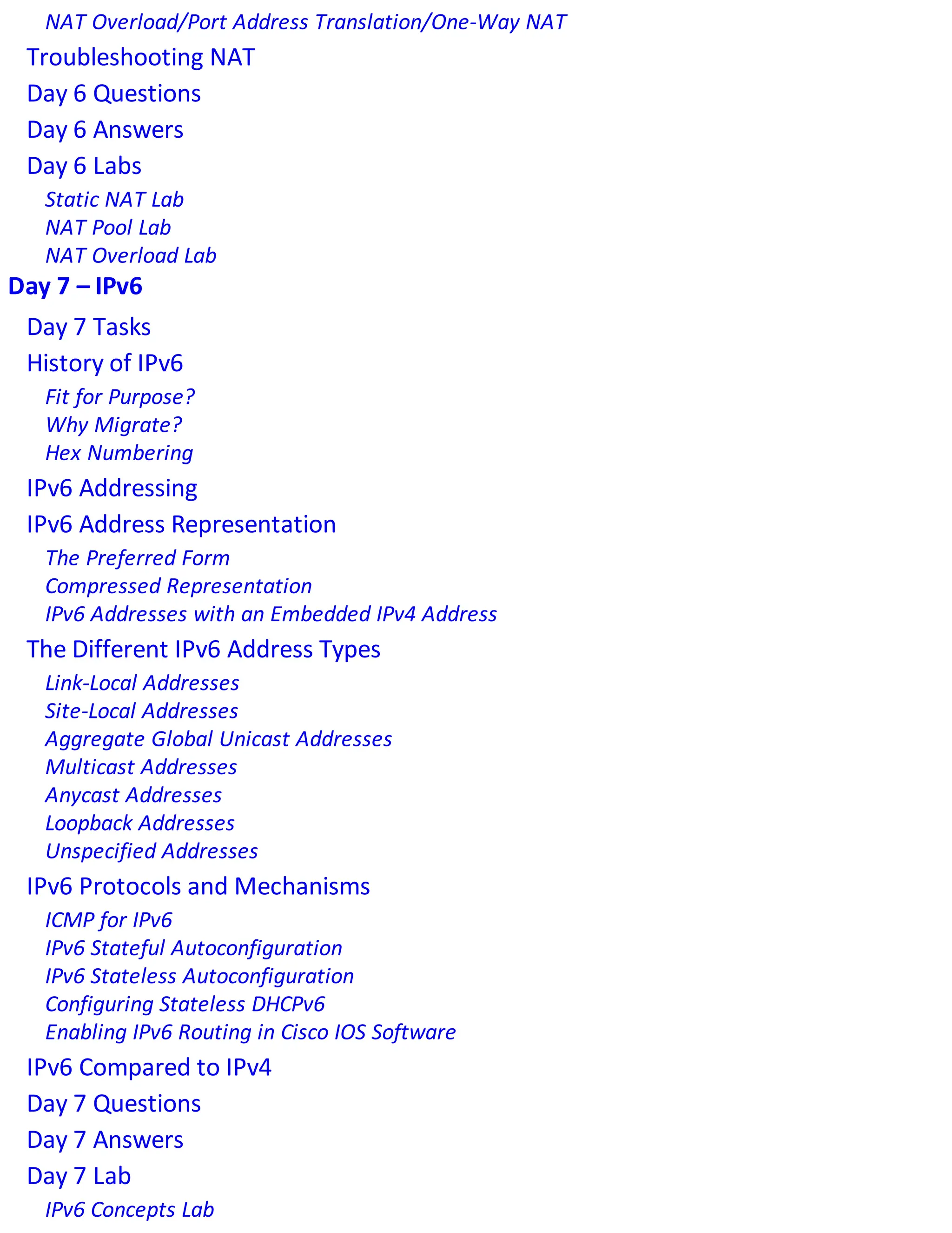 NAT Overload/Port Address Translation/One-Way NAT
Troubleshooting NAT
Day 6 Questions
Day 6 Answers
Day 6 Labs
Static NAT Lab
NAT Pool Lab
NAT Overload Lab
Day 7 – IPv6
Day 7 Tasks
History of IPv6
Fit for Purpose?
Why Migrate?
Hex Numbering
IPv6 Addressing
IPv6 Address Representation
The Preferred Form
Compressed Representation
IPv6 Addresses with an Embedded IPv4 Address
The Different IPv6 Address Types
Link-Local Addresses
Site-Local Addresses
Aggregate Global Unicast Addresses
Multicast Addresses
Anycast Addresses
Loopback Addresses
Unspecified Addresses
IPv6 Protocols and Mechanisms
ICMP for IPv6
IPv6 Stateful Autoconfiguration
IPv6 Stateless Autoconfiguration
Configuring Stateless DHCPv6
Enabling IPv6 Routing in Cisco IOS Software
IPv6 Compared to IPv4
Day 7 Questions
Day 7 Answers
Day 7 Lab
IPv6 Concepts Lab
 