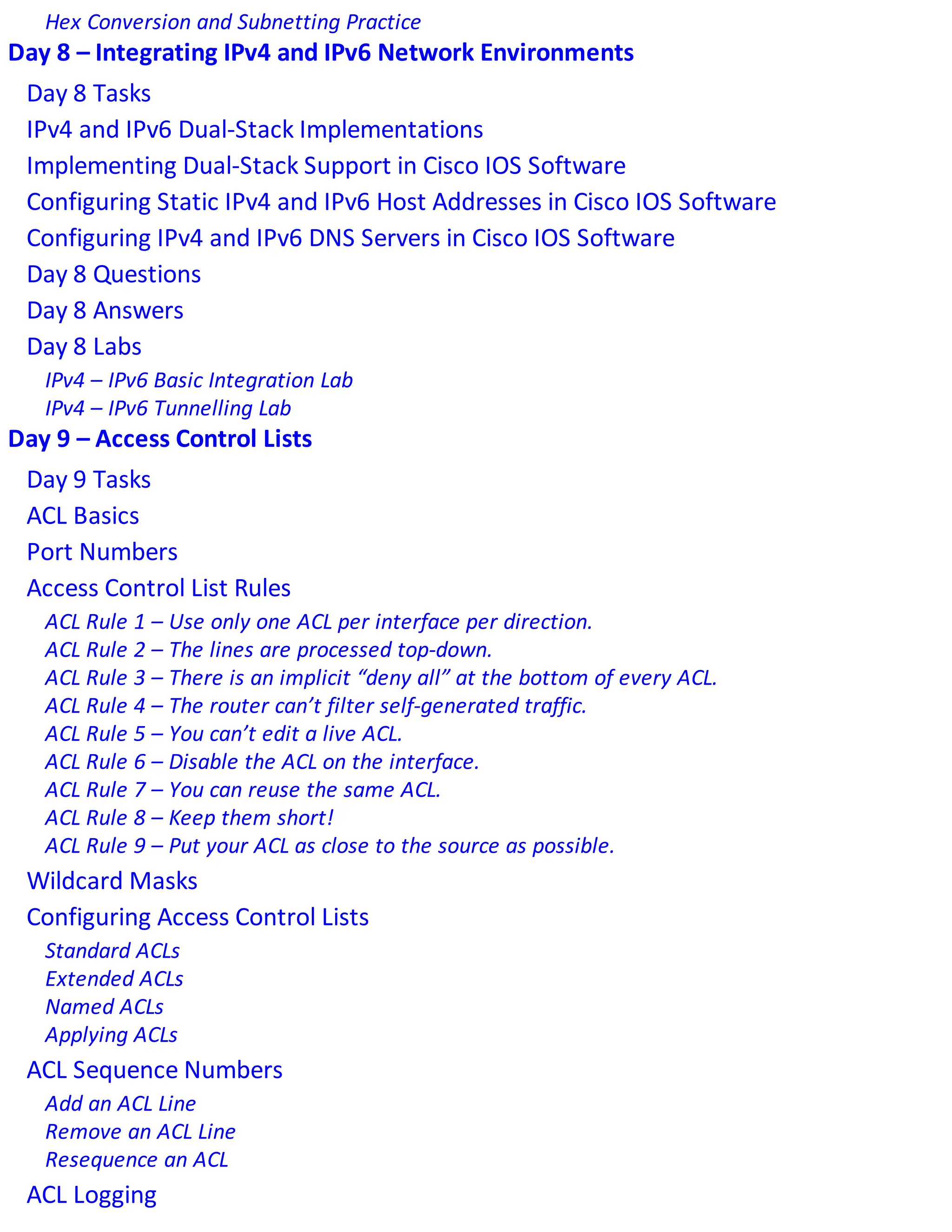 Hex Conversion and Subnetting Practice
Day 8 – Integrating IPv4 and IPv6 Network Environments
Day 8 Tasks
IPv4 and IPv6 Dual-Stack Implementations
Implementing Dual-Stack Support in Cisco IOS Software
Configuring Static IPv4 and IPv6 Host Addresses in Cisco IOS Software
Configuring IPv4 and IPv6 DNS Servers in Cisco IOS Software
Day 8 Questions
Day 8 Answers
Day 8 Labs
IPv4 – IPv6 Basic Integration Lab
IPv4 – IPv6 Tunnelling Lab
Day 9 – Access Control Lists
Day 9 Tasks
ACL Basics
Port Numbers
Access Control List Rules
ACL Rule 1 – Use only one ACL per interface per direction.
ACL Rule 2 – The lines are processed top-down.
ACL Rule 3 – There is an implicit “deny all” at the bottom of every ACL.
ACL Rule 4 – The router can’t filter self-generated traffic.
ACL Rule 5 – You can’t edit a live ACL.
ACL Rule 6 – Disable the ACL on the interface.
ACL Rule 7 – You can reuse the same ACL.
ACL Rule 8 – Keep them short!
ACL Rule 9 – Put your ACL as close to the source as possible.
Wildcard Masks
Configuring Access Control Lists
Standard ACLs
Extended ACLs
Named ACLs
Applying ACLs
ACL Sequence Numbers
Add an ACL Line
Remove an ACL Line
Resequence an ACL
ACL Logging
 