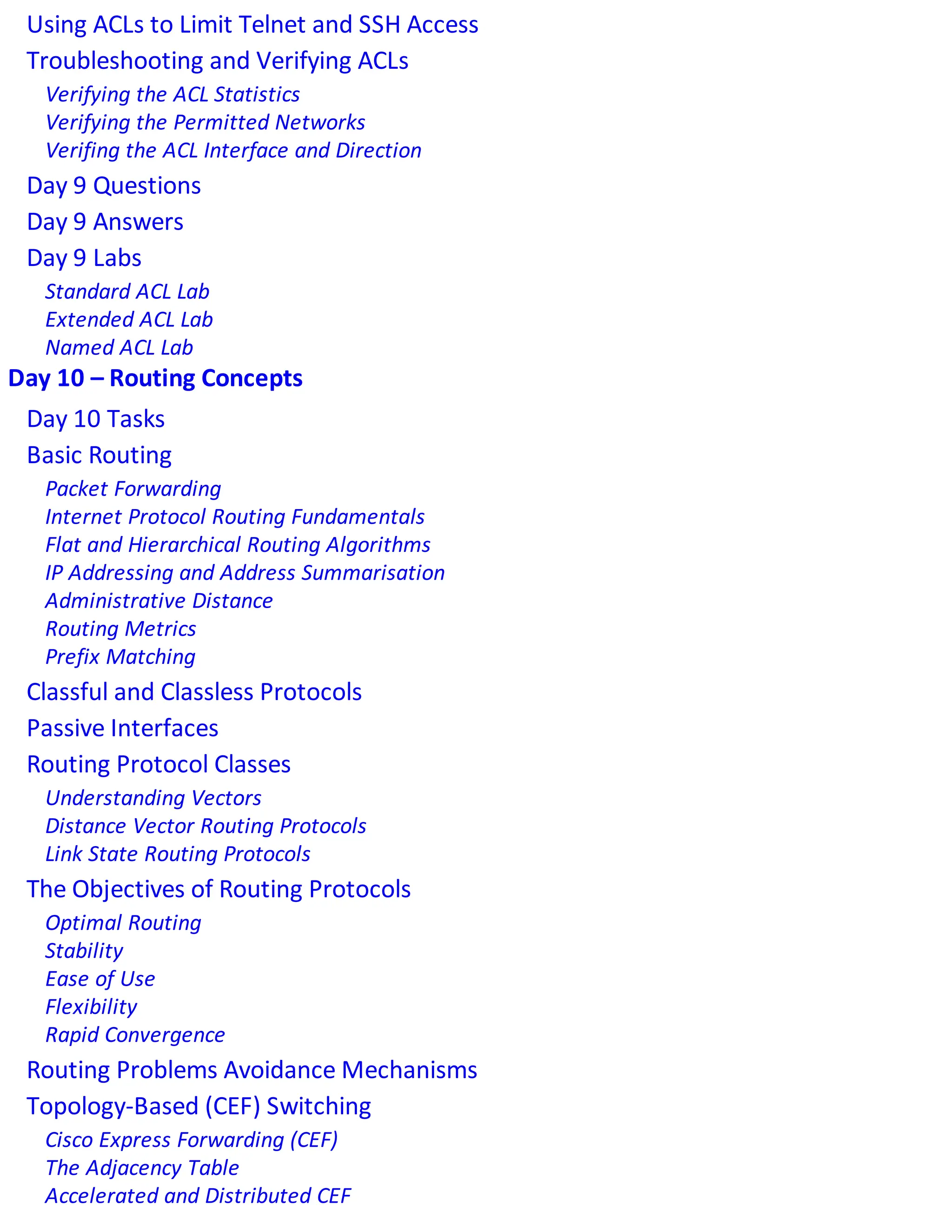 Using ACLs to Limit Telnet and SSH Access
Troubleshooting and Verifying ACLs
Verifying the ACL Statistics
Verifying the Permitted Networks
Verifing the ACL Interface and Direction
Day 9 Questions
Day 9 Answers
Day 9 Labs
Standard ACL Lab
Extended ACL Lab
Named ACL Lab
Day 10 – Routing Concepts
Day 10 Tasks
Basic Routing
Packet Forwarding
Internet Protocol Routing Fundamentals
Flat and Hierarchical Routing Algorithms
IP Addressing and Address Summarisation
Administrative Distance
Routing Metrics
Prefix Matching
Classful and Classless Protocols
Passive Interfaces
Routing Protocol Classes
Understanding Vectors
Distance Vector Routing Protocols
Link State Routing Protocols
The Objectives of Routing Protocols
Optimal Routing
Stability
Ease of Use
Flexibility
Rapid Convergence
Routing Problems Avoidance Mechanisms
Topology-Based (CEF) Switching
Cisco Express Forwarding (CEF)
The Adjacency Table
Accelerated and Distributed CEF
 