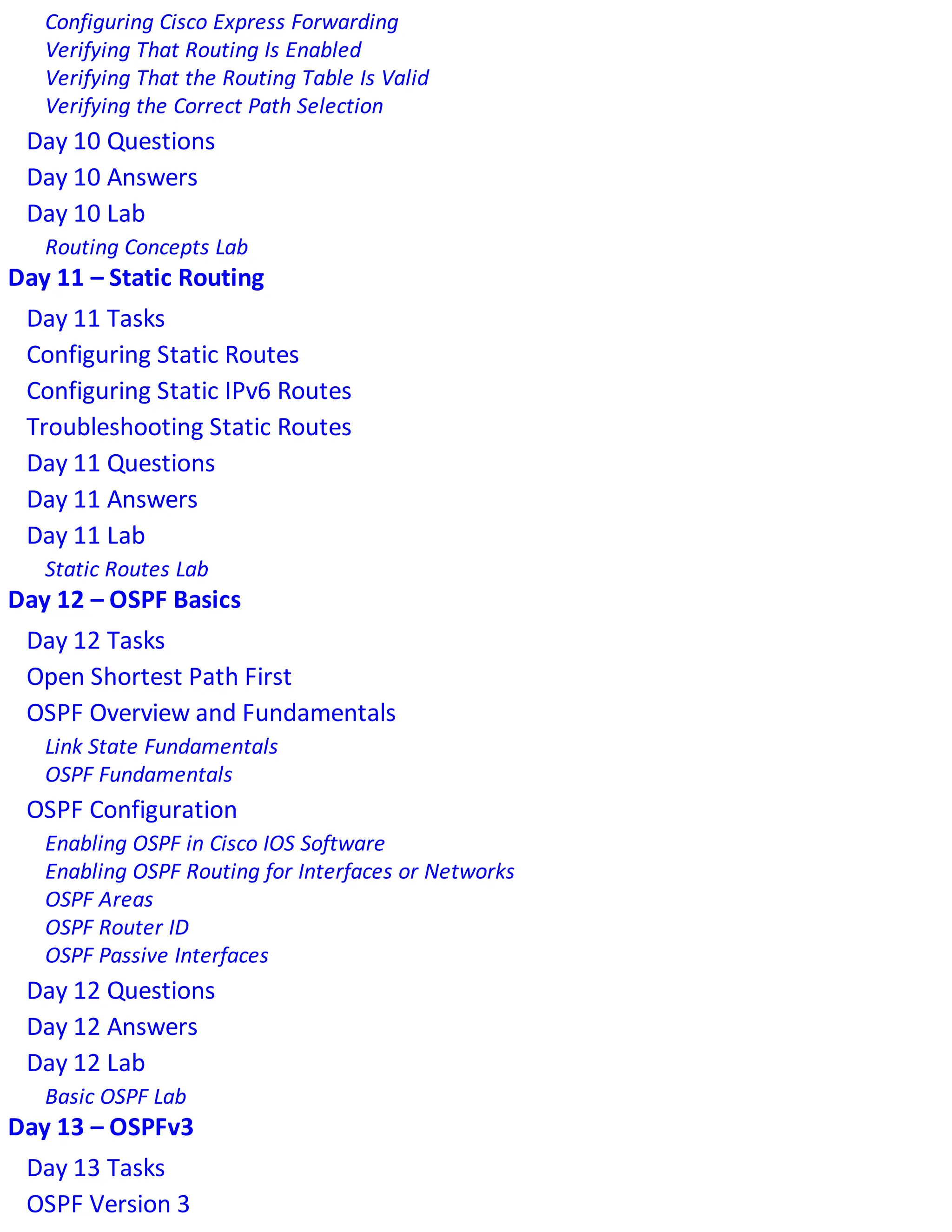 Configuring Cisco Express Forwarding
Verifying That Routing Is Enabled
Verifying That the Routing Table Is Valid
Verifying the Correct Path Selection
Day 10 Questions
Day 10 Answers
Day 10 Lab
Routing Concepts Lab
Day 11 – Static Routing
Day 11 Tasks
Configuring Static Routes
Configuring Static IPv6 Routes
Troubleshooting Static Routes
Day 11 Questions
Day 11 Answers
Day 11 Lab
Static Routes Lab
Day 12 – OSPF Basics
Day 12 Tasks
Open Shortest Path First
OSPF Overview and Fundamentals
Link State Fundamentals
OSPF Fundamentals
OSPF Configuration
Enabling OSPF in Cisco IOS Software
Enabling OSPF Routing for Interfaces or Networks
OSPF Areas
OSPF Router ID
OSPF Passive Interfaces
Day 12 Questions
Day 12 Answers
Day 12 Lab
Basic OSPF Lab
Day 13 – OSPFv3
Day 13 Tasks
OSPF Version 3
 