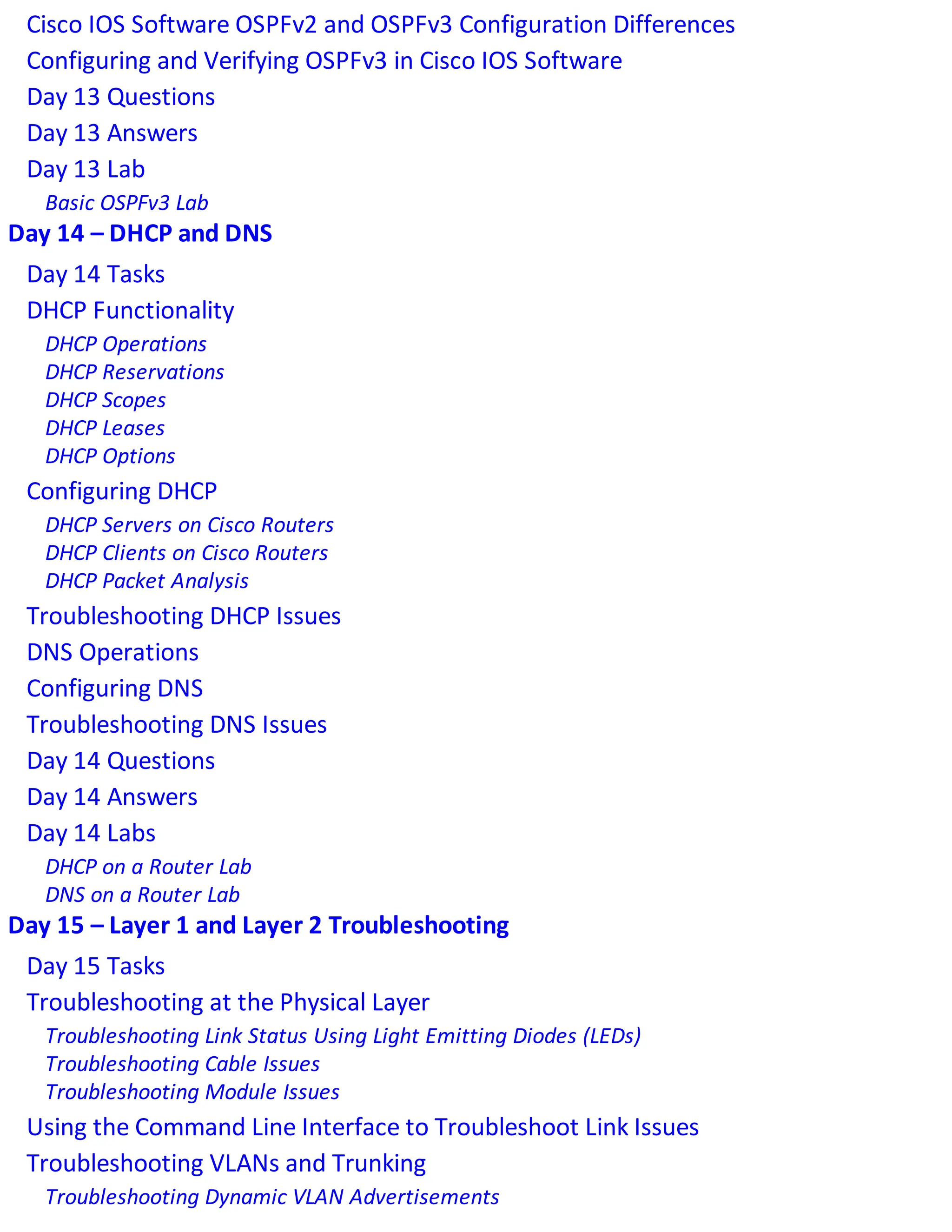Cisco IOS Software OSPFv2 and OSPFv3 Configuration Differences
Configuring and Verifying OSPFv3 in Cisco IOS Software
Day 13 Questions
Day 13 Answers
Day 13 Lab
Basic OSPFv3 Lab
Day 14 – DHCP and DNS
Day 14 Tasks
DHCP Functionality
DHCP Operations
DHCP Reservations
DHCP Scopes
DHCP Leases
DHCP Options
Configuring DHCP
DHCP Servers on Cisco Routers
DHCP Clients on Cisco Routers
DHCP Packet Analysis
Troubleshooting DHCP Issues
DNS Operations
Configuring DNS
Troubleshooting DNS Issues
Day 14 Questions
Day 14 Answers
Day 14 Labs
DHCP on a Router Lab
DNS on a Router Lab
Day 15 – Layer 1 and Layer 2 Troubleshooting
Day 15 Tasks
Troubleshooting at the Physical Layer
Troubleshooting Link Status Using Light Emitting Diodes (LEDs)
Troubleshooting Cable Issues
Troubleshooting Module Issues
Using the Command Line Interface to Troubleshoot Link Issues
Troubleshooting VLANs and Trunking
Troubleshooting Dynamic VLAN Advertisements
 
