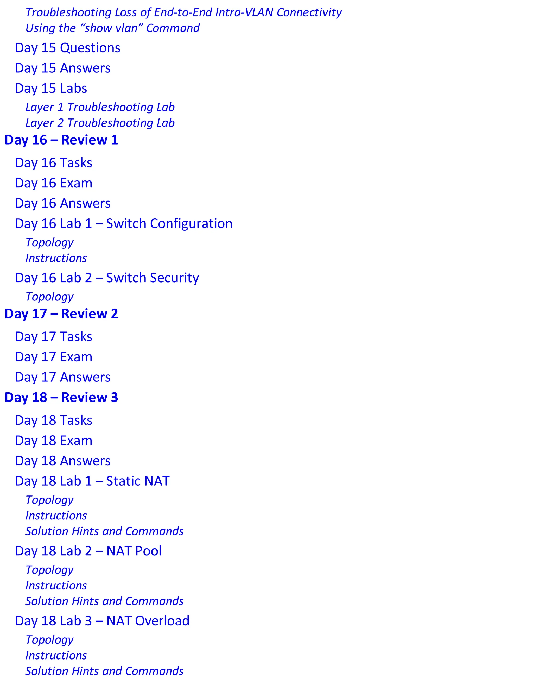 Troubleshooting Loss of End-to-End Intra-VLAN Connectivity
Using the “show vlan” Command
Day 15 Questions
Day 15 Answers
Day 15 Labs
Layer 1 Troubleshooting Lab
Layer 2 Troubleshooting Lab
Day 16 – Review 1
Day 16 Tasks
Day 16 Exam
Day 16 Answers
Day 16 Lab 1 – Switch Configuration
Topology
Instructions
Day 16 Lab 2 – Switch Security
Topology
Day 17 – Review 2
Day 17 Tasks
Day 17 Exam
Day 17 Answers
Day 18 – Review 3
Day 18 Tasks
Day 18 Exam
Day 18 Answers
Day 18 Lab 1 – Static NAT
Topology
Instructions
Solution Hints and Commands
Day 18 Lab 2 – NAT Pool
Topology
Instructions
Solution Hints and Commands
Day 18 Lab 3 – NAT Overload
Topology
Instructions
Solution Hints and Commands
 