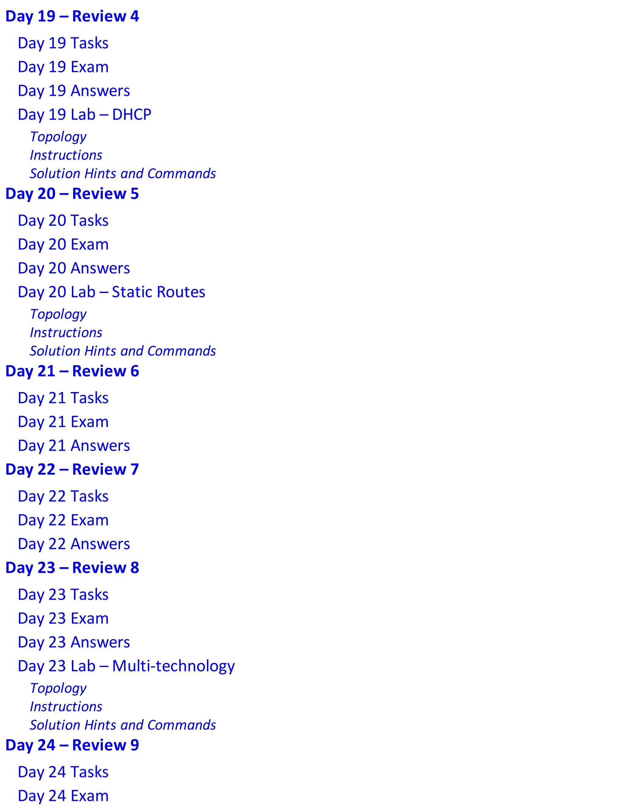 Day 19 – Review 4
Day 19 Tasks
Day 19 Exam
Day 19 Answers
Day 19 Lab – DHCP
Topology
Instructions
Solution Hints and Commands
Day 20 – Review 5
Day 20 Tasks
Day 20 Exam
Day 20 Answers
Day 20 Lab – Static Routes
Topology
Instructions
Solution Hints and Commands
Day 21 – Review 6
Day 21 Tasks
Day 21 Exam
Day 21 Answers
Day 22 – Review 7
Day 22 Tasks
Day 22 Exam
Day 22 Answers
Day 23 – Review 8
Day 23 Tasks
Day 23 Exam
Day 23 Answers
Day 23 Lab – Multi-technology
Topology
Instructions
Solution Hints and Commands
Day 24 – Review 9
Day 24 Tasks
Day 24 Exam
 